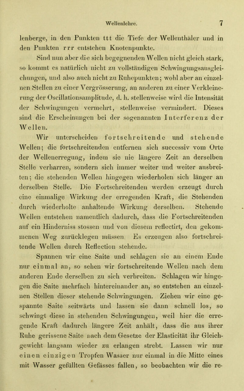 lenberge, in den Punkten ttt die Tiefe der Wellenthäler und in den Punkten rrr entstehen Knotenpunkte. Sind nun aber die sich begegnenden Wellen nicht gleich stark, so kommt es natürlich nicht zu vollständigen Schwingungsausglei- chungen, und also auch nicht zu Ruhepunkten; wohl aber an einzel- nen Stellen zu einer Vergrösserung, an anderen zu einer Verkleine- rung der Oscillationsamplitude, d. h. stellenweise wird die Intensität der Schwingungen vermehrt, stellenweise vermindert. Dieses sind die Erscheinungen bei der sogenannten Interferenz der Wellen. Wir unterscheiden fortschreitende und stehende Wellen; die fortschreitenden entfernen sich successiv vom Orte der Wellenerregung, indem sie nie längere Zeit an derselben Stelle verharren, sondern sich immer weiter und weiter ausbrei- ten ; die stehenden Wellen hingegen wiederholen sich länger an derselben Stelle. Die Fortschreitenden w^erden erzeugt durch eine einmalige Wirkung der erregenden Kraft, die Stehenden durch wiederholte anhaltende Wirkung derselben. Stehende Wellen entstehen namentlich dadurch, dass die Fortschreitenden auf ein Hinderniss Stessen und von diesem reflectirt, den gekom- menen Weg zurücklegen müssen. Es erzeugen also fortschrei- tende Wellen durch Reflection stehende. Spannen wir eine Saite und schlagen sie an einem Ende nur einmal an, so sehen wir fortschreitende Weilen nach dem anderen Ende derselben zu sich verbreiten. Schlagen wir hinge- gen die Saite mehrfach hintereinander an, so entstehen an einzel- nen Stellen dieser stehende Schwingungen. Ziehen wir eine ge- spannte Saite seitwärts und lassen sie dann schnell los, so schwingt diese in stehenden Schwingungen, weil hier die erre- gende Kraft dadurch längere Zeit anhält, dass die aus ihrer Ruhe gerissene Saite nach dem Gesetze der Elasticität ihr Gleich- gewicht langsam wieder zu erlangen strebt. Lassen wir nur einen einzigen Tropfen Wasser nur einmal in die Mitte eines mit Wasser gefüllten Gefässes fallen, so beobachten wir die re-