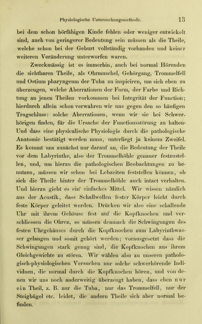 bei dem schon hörfähigen Kinde fehlen oder weniger entwickelt sind^ auch von geringerer Bedeutung sein müssen als die Theile^ welche schon bei der Geburt vollständig vorhanden und keiner weiteren Veränderung unterworfen waren. Zweckmässig ist es immerhin, auch bei normal Hörenden die sichtbaren Theile, als Ohrmuschel, Gehörgang, Trommelfell und Ostium pharyngeum der Tuba zu ins}3iciren, um sich eben zu überzeugen, welche Aberrationen der Form, der Farbe und Rich- tung an jenen Theilen vorkommen bei Integrität der Function; hierdurch allein schon verwahren wir uns gegen den so häufigen Trugschluss: solche Aberrationen, wenn wir sie bei Schwer, hörigen finden, für die Ursache der Functionsstörung zu halten« Und dass eine physicalische Physiologie durch die pathologische Anatomie bestätigt werden muss, unterliegt ja keinem Zweifel. Es kommt uns zunächst nur darauf an, die Bedeutung der Theile vor dem Labyrinthe, also der Trommelhöhle genauer festzustel- len, und, um hierzu die pathologischen Beobachtungen zu be- nutzen, müssen wir schon bei Lebzeiten feststellen können, ob sich die Theile hinter der Trommelhöhle auch intact verhalten. Und hierzu giebt es ein' einfaches Mittel. Wir wissen nämlich aus der Acustik, dass Schallwellen fester Körper leicht durch feste Körper geleitet werden. Drücken wir also eine schallende Uhr mit ihrem Gehäuse fest auf die Kopfknochen und ver- schliessen die Ohren, so müssen demnach die Schwingungen des festen Uhrgehäuses durch die Kopfknochen zum Labyrinthwas- ser gelangen uud somit gehört werden; vorausgesetzt dass die Schwingungen stark genug sind, die Ko])fknochen aus ihrem Gleichgewichte zu stören. Wir wählen also zu unseren patholo- gisch-physiologischen Versuchen nur solche sclnverhörende Indi- viduen, die normal durch die Kopfknochen hören, und von de- nen wir uns noch anderweitig überzeugt haben, dass eben nur ein Theil, z. B. nur die Tuba, nur das Trommelfell, nur der Steigbügel etc. leidet, die andern Theile sich aber normal be- finden.