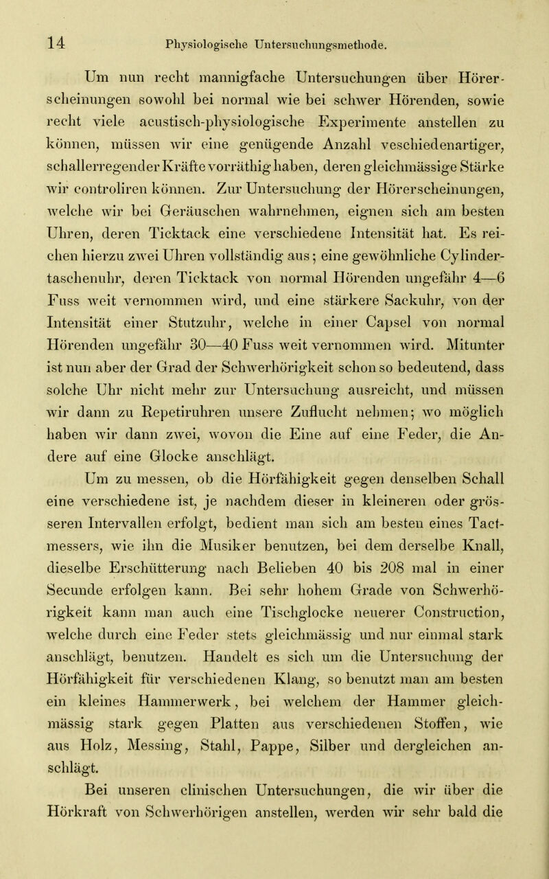 Um nun recht mannigfache Untersuchungen über Hörer- scheinungen sowohl bei normal wie bei schwer Hörenden, sowie recht viele acustisch-physiologische Experimente anstellen zu können, müssen wir eine genügende Anzahl veschiedenartiger, schallerregender Kräfte vorräthig haben, deren gleichmässige Stärke wir controliren können. Zur Untersuchung der Hörerscheinungen, welche wir bei Geräuschen wahrnehmen, eignen sich am besten Uhren, deren Ticktack eine verschiedene Intensität hat. Es rei- chen hierzu zw^ei Uhren vollständig aus; eine gewöhnliche Cylinder- taschenuhr, deren Ticktack von normal Hörenden ungefähr 4—6 Fuss weit vernommen w^ird, und eine stärkere Sackuhr, von der Intensität einer Stutzuhr, welche in einer Capsel von normal Hörenden ungefähr 30—40 Fuss weit vernommen wird. Mitunter ist nun aber der Grad der SchAverhörigkeit schon so bedeutend, dass solche Uhr nicht mehr zur Untersuchung ausreicht, und müssen wir dann zu Repetiruhren unsere Zuflucht nehmen; wo möglich haben wir dann zwei, wovon die Eine auf eine Feder, die An- dere auf eine Glocke anschlägt. Um zu messen, ob die Hörfähigkeit gegen denselben Schall eine verschiedene ist, je nachdem dieser in kleineren oder grös- seren Intervallen erfolgt, bedient man sich am besten eines Tact- messers, wie ihn die Musiker benutzen, bei dem derselbe Knall, dieselbe Erschütterung nach Belieben 40 bis 208 mal in einer Secunde erfolgen kann. Bei sehr hohem Grade von Schw^erhö- rigkeit kann man auch eine Tischglocke neuerer Construction, w^elche durch eine Feder stets gleichmässig und nur einmal stark anschlägt, benutzen. Handelt es sich um die Untersuchung der Hörfähigkeit für verschiedenen Klang, so benutzt man am besten ein kleines Hammerwerk, bei welchem der Hammer gleich- mässig stark gegen Platten aus verschiedenen Stoffen, wie aus Holz, Messing, Stahl, Pappe, Silber und dergleichen an- schlägt. Bei unseren clinischen Untersuchungen, die wir über die Hörkraft von Schwerhörigen anstellen, werden wir sehr bald die