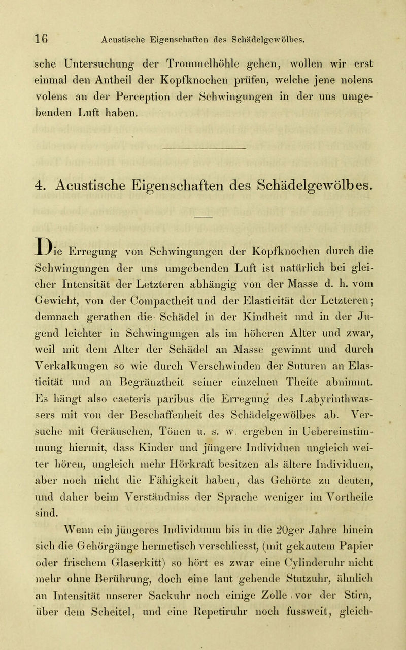 sehe Untersuehung der Trommelhöhle gehen, wollen wir erst einmal den Antheil der Kopfknochen prüfen, welche jene nolens volens an der Perception der Schwmgungen in der nns umge- benden Luft haben. 4. Acustische Eigenschaften des Schädelgewölbes. Die Erregung von Schwingungen der Kopfknochen durch die Schwingungen der uns umgebenden Luft ist natürhch bei glei- cher Intensität der Letzteren abhängig von der Masse d. h. vom Gewicht, von der Compactheit und der Elasticität der Letzteren; demnach gerathen die Schädel in der Kindheit und in der Ju- gend leichter in Schwingungen als im höheren Alter und zwar, weil mit dem Alter der Schädel an Masse gewinnt und durch Verkalkungen so wie durch VerscliAvinden der Suturen an Elas- ticität und an Begränztheit seiner einzelnen Theite abnimmt. Es hängt also caeteris paribus die Erregung des Labyrinthwas- sers mit von der Beschaffenheit des Schädelgewölbes ab. Ver- suche mit Geräuschen, Tönen u. s. w. ergeben in Uebereinstim- mung hiermit, dass Kinder und jüngere Individuen ungleich wei- ter hören, ungleich mehr Ilörkraft besitzen als ältere Individuen, aber noch nicht die Fähigkeit haben, das Gehörte zu deuten, und daher beim Verständniss der Sprache weniger im Vortheile sind. Wenn ein jüngeres Individuum bis in die 20ger Jahre hinein sich die Gehörgänge hermetisch verschliesst, (mit gekautem Papier oder frischem Glaserkitt) so hört es zwar eine CylinderLÜu' nicht mehr ohne Berührung, doch eine laut gehende Stutzuhr, ähnlich an Intensität unserer Sackuhr noch einige Zolle, vor der Stirn, über dem Scheitel, und eine Repetiruhr noch fussweit, gleich-