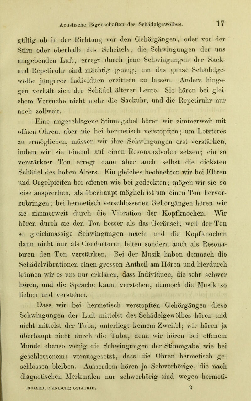 gültig ob in der Richtung vor den Gehörgängen, oder vor der  Stirn oder oberhalb des Scheitels; die Schwingungen der uns umgebenden Luft, erregt durch jene Schwingungen der Sack- und Repetiruhr sind mächtig genug, um das ganze Schädelge- wölbe jüngerer Individuen erzittern zu lassen. Anders hinge- gen verhält sich der Schädel älterer Leute. Sie hören bei glei- chem Versuche nicht mehr die Sackuhr, und die Repetiruhr nur noch zollweit. Eine angeschlagene Stimmgabel hören wir zimmerweit mit offnen Ohren, aber nie bei hermetisch verstopften; um Letzteres zu ermöglichen, müssen wir ihre Schwingungen erst verstärken, indem wir sie tönend auf einen Resonanzboden setzen; ein so verstärkter Ton erregt dann aber auch selbst die dicksten Schädel des hohen Alters. Ein gleiches beobachten wir bei Flöten und Orgelpfeifen bei offenen wie bei gedeckten; mögen wir sie so leise ansprechen, als überhaupt möglich ist um einen Ton hervor- zubringen; bei hermetisch verschlossenen Gehörgängen hören wir sie zimmerweit durch die Vibration der Kopfknochen. Wir hören durch sie den Ton besser als das Geräusch, weil der Ton so gleichmässige Schwingungen macht und die Kopfknochen dann nicht nur als Conductoren leiten sondern auch als Resona- toren den Ton verstärken. Bei der Musik haben demnach die Schädelvibrationen einen grossen Antheil am Hören und hierdurch können wir es uns nur erklären, dass Individuen, die sehr schwer hören, und die Sprache kaum verstehen, dennoch die Musik so lieben und verstehen. Dass wir bei hermetisch verstopftön Gehörgängen diese Schwingungen der Luft mittelst des Schädelgewölbes hören und nicht mittelst der Tuba, unterliegt keinem Zweifel; ^\iv hören ja überhaupt nicht durch die Tuba, denn wir hören bei offenem Munde ebenso wenig die Schwingungen der Stimmgabel wie bei geschlossenem; vorausgesetzt, dass die Ohren hermetisch ge- schlossen bleiben. Ausserdem hören ja Schwerhörige, die nach diagnotischen Merkmalen nur schwerhörig sind wegen hermeti- ERHARD, CLINISCHE OTIATRIE. 2