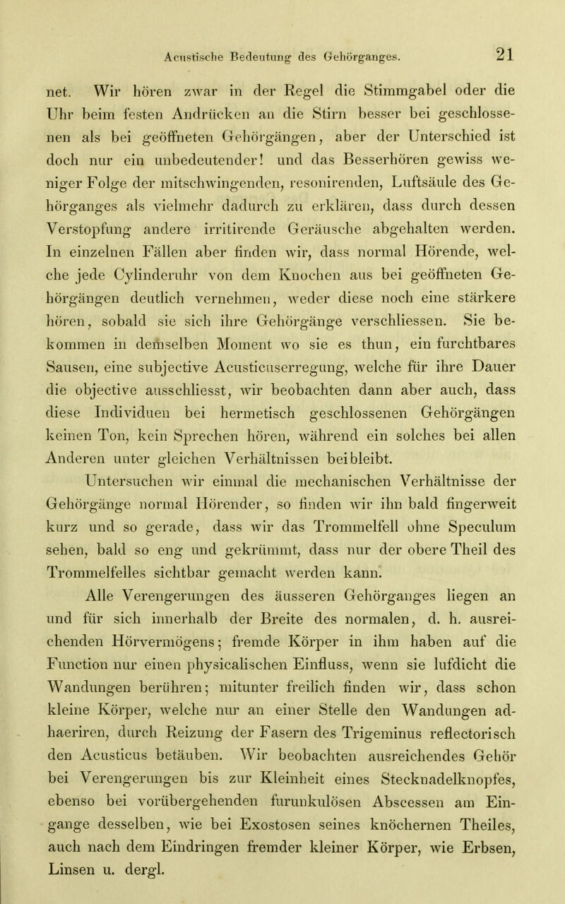 net. Wir hören zwar in der Regel die Stimmgabel oder die Uhr beim festen Andrücken an die Stirn besser bei geschlosse- nen als bei geöffneten Gehörgängen, aber der Unterschied ist doch nur ein mibedeutender! und das Besserhören gewiss we- niger Folge der mitschwingenden, resonirenden, Luftsäule des Ge- hörganges als vielmehr dadurch zu erklären, dass durch dessen Verstopfung andere irritirende Geräusche abgehalten werden. In einzelnen Fällen aber finden Avir, dass normal Hörende, wel- che jede Cylinderuhr von dem Knochen aus bei geöffneten Ge- hörgängen deutlich vernehmen, weder diese noch eine stärkere hören, sobald sie sich ihre Gehörgänge verschliessen. Sie be- kommen in demselben Moment wo sie es thun, ein furchtbares Sausen, eine subjective Acusticuserregung, welche für ihre Dauer die objective ausschliesst, wir beobachten dann aber auch, dass diese Individuen bei hermetisch geschlossenen Gehörgängen keinen Ton, kein Sprechen hören, während ein solches bei allen Anderen unter gleichen Verhältnissen bei bleibt. Untersuchen wir einmal die mechanischen Verhältnisse der Gehörgänge normal Hörender, so finden wir ihn bald fingerweit kurz und so gerade, dass wir das Trommelfell ohne Speculum sehen, bald so eng und gekrümmt, dass nur der obere Theil des Trommelfelles sichtbar gemacht werden kann. Alle Verengerungen des äusseren Gehörganges liegen an und für sich innerhalb der Breite des normalen, d. h. ausrei- chenden Hörvermögens; fremde Körper in ihm haben auf die Function nur einen physicalischen Einfluss, wenn sie lufdicht die Wandungen berühren; mitunter freilich finden wir, dass schon kleine Körper, welche nur an einer Stelle den Wandungen ad- haeriren, durch Reizung der Fasern des Trigeminus reflectorisch den Acusticus betäuben. Wir beobachten ausreichendes Gehör bei Verengerungen bis zur Kleinheit eines Stecknadelknopfes, ebenso bei vorübergehenden furunkulösen Abscessen am Ein- gange desselben, wie bei Exostosen seines knöchernen Theiles, auch nach dem Eindringen fremder kleiner Körper, wie Erbsen, Linsen u. dergl.