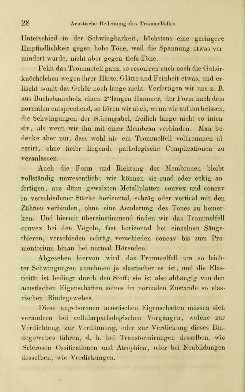 Unterschied in der Schwingbarkeit, höchstens eine geringere Empfindlichkeit gegen hohe Töne^ weil die Spannung etwas ver- mindert wm^de, nicht aber gegen tiefe Töne. Fehlt das Trommefell ganz, so resoniren auch noch die Gehör- knöchelchen wegen ihrer Härte, Glätte und Feinheit etwas, und er- lischt somit das Gehör noch lange nicht. Verfertigen wir uns z. B. aus Buchsbaumholz einen 2'iangen Hammer, der Form nach dem normalen entsprechend, so hören wir auch, wenn wir aufihnbeissen, die Schwingungen der Stimmgabel, freilich lange nicht so inten- siv, als AA^enn Avir ihn mit einer Membran verbinden. Man be- denke aber nur, dass Avohl nie ein Trommelfell vollkommen ul- cerirt, ohne tiefer liegende pathologische Complicationen zu veranlassen. Auch die Form und Richtung der Membranen bleibt vollständig unAvesentlich; Avir können sie rund oder eckig an- fertigen, aus dünn gewalzten Metallplatten convex und concav in verschiedener Stärke horizontal, schräg oder vertical mit den Zähnen verbinden, ohne eine Aenderung des Tones zu bemer- ken. Und hiermit übereinstimmend linden wir das Trommelfell convex bei den Vögeln, fast horizontal bei einzelnen Säuge- thieren, verschieden schräg, A^erschieden concav bis zum Pro- montorium hinan bei normal Hörenden. Abgesehen hiervon AAdrd das Trommelfell um so leich- ter Schwingungen annehmen je elastischer es ist, und die Elas- ticität ist bedingt durch den Stoff; sie ist also abhängig von den acustischen Eigenschaften seines im normalen Zustande so elas- tischen BindegCAvebes. Diese angeborenen acustischen Eigenschaften müssen sich verändern bei cellularpathologischen Vorgängen, AA-elche zur Verdichtung, zur Verdünnung, oder zur Verdickung dieses Bin- degcAvebes führen, d. h. bei Transformirungen desselben, Avie Sclerosen Ossihcationen und Atro|)hien, oder bei Neubildungen desselben, AAde Verdickungen.