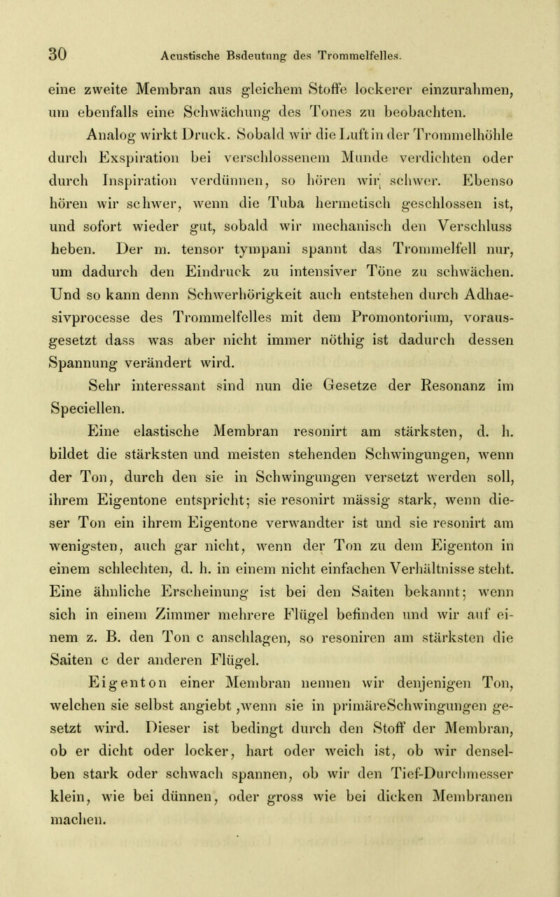 eine zweite Membran aus gleichem Stoffe lockerer einzurahmen^ um ebenfalls eine Schwächung des Tones zu beobachten. Analog wirkt Druck. Sobald wir die Luft in der Trommelhöhle durch Exspiration bei verschlossenem Munde verdichten oder durch Inspiration verdünnen, so hören wir^ schwer. Ebenso hören wir schwer, wenn die Tuba hermetisch geschlossen ist, und sofort wieder gut, sobald wir mechanisch den Verschluss heben. Der m. tensor tympani spannt das Trommelfell nur, um dadurch den Eindruck zu intensiver Töne zu schAvächen. Und so kann denn Schwerhörigkeit auch entstehen durch Adhae- sivprocesse des Trommelfelles mit dem Promontorium, voraus- gesetzt dass was aber nicht immer nöthig ist dadurch dessen Spannung verändert wird. Sehr interessant sind nun die Gesetze der Resonanz im Speciellen. Eine elastische Membran resonirt am stärksten, d. h. bildet die stärksten und meisten stehenden Schwingungen, wenn der Ton, durch den sie in Schwingungen versetzt werden soll, ihrem Eigentone entspricht; sie resonirt massig stark, wenn die- ser Ton ein ihrem Eigentone verwandter ist und sie resonirt am wenigsten, auch gar nicht, w^enn der Ton zu dem Eigenton in einem schlechten, d. h. in einem nicht einfachen Verhältnisse steht. Eine ähnhche Erscheinung ist bei den Saiten bekannt; wenn sich in einem Zimmer mehrere Flügel befinden und wir auf ei- nem z. B. den Ton c anschlagen, so resoniren am stärksten die Saiten c der anderen Flügel. Eigenton einer Membran nennen wir denjenigen Ton, welchen sie selbst angiebt ,wenn sie in primäreSchwingungen ge- setzt wird. Dieser ist bedingt durch den Stoff der Membran, ob er dicht oder locker, hart oder weich ist, ob wir densel- ben stark oder schwach spannen, ob wir den Tief-Durchmesser klein, wie bei dünnen, oder gross wie bei dicken Membranen machen.