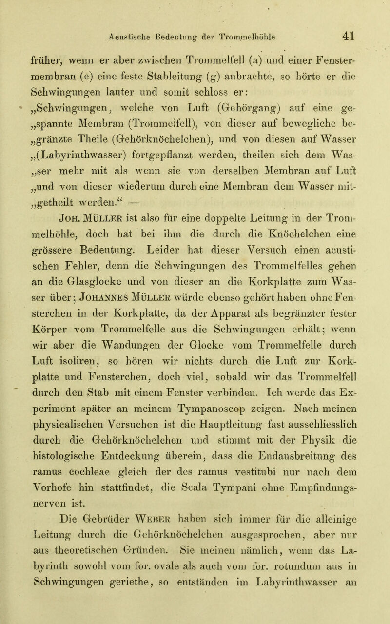 früher, wenn er aber zAvischen Trommelfell (a) und einer Fenster- membran (e) eine feste Stableitung (g) anbrachte, so hörte er die Schwingungen lauter und somit schloss er: „Schwingungen, welche von Luft (Gehörgangj auf eine ge- „spannte Membran (Trommelfell), von dieser auf bewegliche be- „gränzte Theile (Gehörknöchelchen), und von diesen auf Wasser ,,(LabyrinthAvasser) fortgepflanzt werden, theilen sich dem Was- „ser mehr mit als wenn sie von derselben Membran auf Luft „und von dieser wiederum durch eine Membran dem Wasser mit- „getheilt werden. — JoH. MÜLLEE ist also für eine doppelte Leitung in der Trom- melhöhle, doch hat bei ihm die durch die Knöchelchen eine grössere Bedeutung. Leider hat dieser Versuch einen acusti- schen Fehler, denn die Schwingungen des Trommelfelles gehen an die Glasglocke und von dieser an die Korkplatte zum Was- ser über-, Johannes MIiller würde ebenso gehört haben ohne Fen- sterchen in der Korkplatte, da der Apparat als begränzter fester Körper vom Trommelfelle aus die Schwingungen erhält; wenn wir aber die Wandungen der Glocke vom Trommelfelle durch Luft isoliren, so hören wir nichts durch die Luft zur Kork- platte und Fensterchen, doch viel, sobald wir das Trommelfell durch den Stab mit einem Fenster verbinden. Ich werde das Ex- periment später an meinem Tympanoscop zeigen. Nach meinen physicalischen Versuchen ist die Hauptleitung fast ausschliesslich durch die Gehörknöchelchen und stimmt mit der Physik die histologische Entdeckung überein, dass die Endausbreitung des ramus Cochleae gleich der des ramus vestitubi nur nach dem Vorhofe hin stattfindet, die Scala Tympani ohne Empfindungs- nerven ist. Die Gebrüder Weber haben sich immer für die alleinige Leitung durch die Gehörknöchelchen ausgesprochen, aber nur aus theoretischen Gründen. Sie meinen nämlich, wenn das La- byrinth sowohl vom for, ovale als auch vom for. rotundum aus in Schwingungen geriethe, so entständen im Labyrinthwasser an