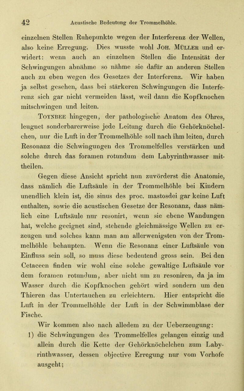 einzelnen Stellen Ruhepnnkte wegen der Interferenz der Wellen, also keine Erregung. Dies wusste wohl JoH. Müller und er- widert: wenn auch an einzelnen Stellen die Intensität der Schwingungen abnähme so nähme sie dafür an anderen Stellen auch zu eben wegen des Gesetzes der Interferenz. Wir haben ja selbst gesehen, dass bei stärkeren Schwingungen die Interfe- renz sich gar nicht vermeiden lässt, weil dann die Kopfknochen mitschwingen und leiten. TOYNBEE hingegen, der pathologische Anatom des Ohres, leugnet sonderbarerweise jede Leitung durch die Gehörknöchel- chen, nur die Luft in der Trommelhöhle soll nach ihm leiten, durch Resonanz die Schwingungen des Trommelfelles verstärken und solche durch das foramen rotundum dem Labyrinthwasser mit- theilen. Gegen diese Ansicht spricht nun zuvörderst die Anatomie, dass nämlich die Luftsäule in der Trommelhöhle bei Kindern unendlich klein ist, die sinus des proc. mastosdei gar keine Luft enthalten, sowie die acustischen Gesetze der Resonanz, dass näm- lich eine Luftsäule nur resonirt, wenn sie ebene Wandungen hat, welche geeignet sind, stehende gleichmässige Wellen zu er- zeugen und solches kann man am allerwenigsten von der Trom- melhöhle behaupten. Wenn die Resonanz einer Luftsäule von Einfluss sein soll, so muss diese bedeutend gross sein. Bei den Cetaceen finden wir wohl eine solche gewaltige Luftsäule vor dem foramen rotundum, aber nicht um zu resoniren, da ja im Wasser durch die Kopfknochen gehört wird sondern um den Thieren das Untertauchen zu erleichtern. Hier entspricht die Luft in der Trommelhöhle der Luft in der Schwimmblase der Fische. Wir kommen also nach alledem zu der Ueberzeugung: 1) die Schwingungen des Trommelfelles gelangen einzig und allein durch die Kette der Gehörknöchelchen zum Laby- rinthwasser, dessen objective Erregung nur vom Vorhofe ausgeht;