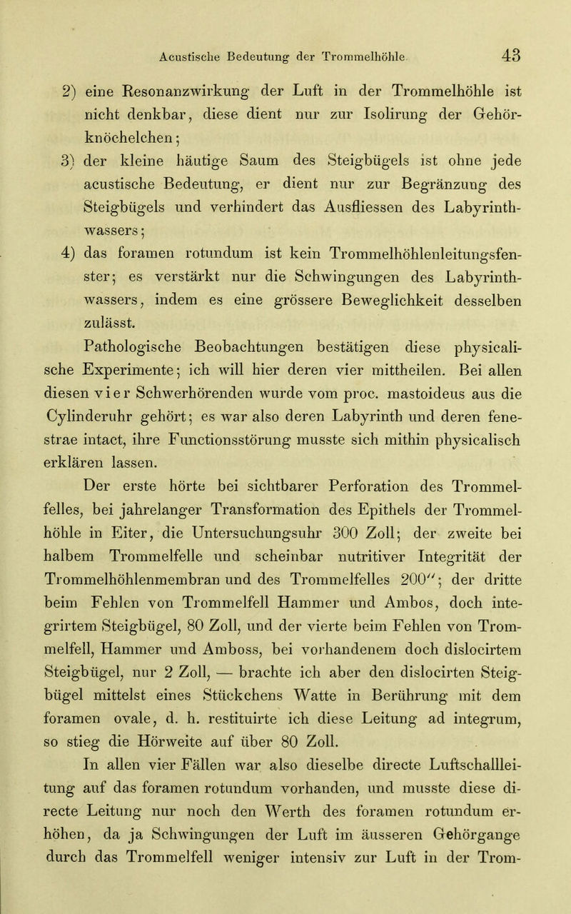 2) eine Resonanzwirkung der Luft in der Trommelhöhle ist nicht denkbar, diese dient nur zur Isolirung der Gehör- knöchelchen 5 3) der kleine häutige Saum des Steigbügels ist ohne jede acustische Bedeutung, er dient nur zur Begränzung des Steigbügels und verhindert das Ausfliessen des Labyrinth- wassers ; 4) das foramen rotundum ist kein Trommelhöhlenleitungsfen- ster; es verstärkt nur die Schwingungen des Labyrinth- wassers, indem es eine grössere Beweglichkeit desselben zulässt. Pathologische Beobachtungen bestätigen diese physicali- sche Experimente 5 ich will hier deren vier mittheilen. Bei allen diesen vier Schwerhörenden wurde vom proc. mastoideus aus die Cylinderuhr gehört; es war also deren Labyrinth und deren fene- strae intact, ihre Functionsstörung musste sich mithin physicalisch erklären lassen. Der erste hörte bei sichtbarer Perforation des Trommel- felles, bei jahrelanger Transformation des Epithels der Trommel- höhle in Eiter, die Untersuchungsuhr 300 Zoll 5 der zweite bei halbem Trommelfelle und scheinbar nutritiver Integrität der Trommelhöhlenmembran und des Trommelfelles 200''; der dritte beim Fehlen von Trommelfell Hammer und Ambos, doch inte- grirtem Steigbügel, 80 Zoll, und der vierte beim Fehlen von Trom- melfell, Hammer und Amboss, bei vorhandenem doch dislocirtem Steigbügel, nur 2 Zoll, — brachte ich aber den dislocirten Steig- bügel mittelst eines Stückchens Watte in Berührung mit dem foramen ovale, d. h. restituirte ich diese Leitung ad integrum, so stieg die Hörweite auf über 80 Zoll. In allen vier Fällen war also dieselbe directe Luftschalllei- tung auf das foramen rotundum vorhanden, und musste diese di- recte Leitung nur noch den Werth des foramen rotundum er- höhen, da ja Schwingungen der Luft im äusseren Gehörgange durch das Trommelfell weniger intensiv zur Luft in der Trom-