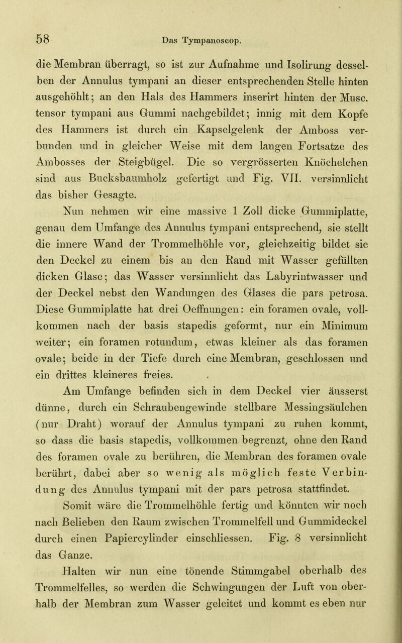 die Membran überragt, so ist zur Aufnahme und Isolirung dessel- ben der Annulus tympani an dieser entsprechenden Stelle hinten ausgehöhlt; an den Hals des Hammers inserirt hinten der Muse, tensor tympani aus Gummi nachgebildet; innig mit dem Kopfe des Hammers ist durch ein Kapselgelenk der Amboss ver- bunden und in gleicher Weise mit dem langen Fortsatze des Ambosses der Steigbügel. Die so vergrösserten Knöchelchen sind aus Bucksbaumholz gefertigt und Fig. VH. versinnhcht das bisher Gesagte. Nun nehmen wir eine massive 1 Zoll dicke Gummiplatte, genau dem Umfange des Annulus tympani entsprechend, sie stellt die innere Wand der Trommelhöhle vor, gleichzeitig bildet sie den Decke] zu einem bis an den Rand mit Wasser gefüllten dicken Glase; das Wasser versinnlicht das Labyrintwasser und der Deckel nebst den Wandungen des Glases die pars petrosa. Diese Gummiplatte hat drei Oeffnungen: ein foramen ovale, voll- kommen nach der basis stapedis geformt, nur ein Minimum weiter; ein foramen rotundum, etwas kleiner als das foramen ovale; beide in der Tiefe durch eine Membran, geschlossen und ein drittes kleineres freies. Am Umfange befinden sich in dem Deckel vier äusserst dünne, durch ein Schraubengewinde stellbare Messingsäulchen (nur Draht) worauf der Annulus tympani zu ruhen kommt, so dass die basis stapedis, vollkommen begrenzt, ohne den Rand des foramen ovale zu berühren, die Membran des foramen ovale berührt, dabei aber so wenig als möglich feste Verbin- dung des Annulus tympani mit der pars petrosa stattfindet. Somit wäre die Trommelhöhle fertig und könnten wir noch nach Belieben den Raum zwischen Trommelfell und Gummideckel durch einen Papiercylinder einschliessen. Fig. 8 versinnlicht das Ganze. Halten wir nun eine tönende Stimmgabel oberhalb des Trommelfelles, so werden die Schwingungen der Luft von ober- halb der Membran zum Wasser geleitet und kommt es eben nur