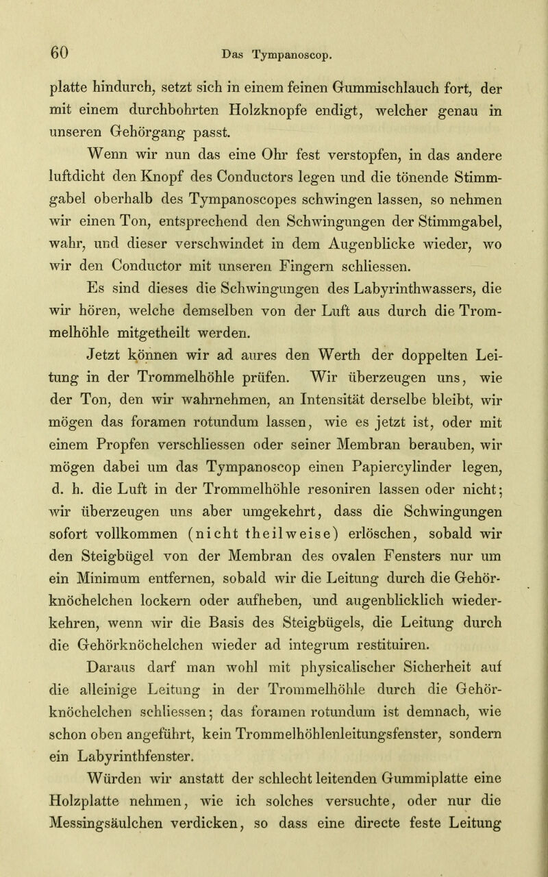 platte hindurch^ setzt sich in einem feinen Gummischlauch fort, der mit einem durchbohrten Holzknopfe endigt, welcher genau in unseren Gehörgang passt. Wenn wir nun das eine Ohr fest verstopfen, in das andere luftdicht den Knopf des Conductors legen und die tönende Stimm- gabel oberhalb des Tympanoscopes schwingen lassen, so nehmen wir einen Ton, entsprechend den Schwingungen der Stimmgabel, wahr, und dieser verschwindet in dem Augenblicke wieder, wo wir den Conductor mit unseren Fingern schliessen. Es sind dieses die Schwingungen des Labyrinthwassers, die wir hören, welche demselben von der Luft aus durch die Trom- melhöhle mitgetheilt werden. Jetzt können wir ad aures den Werth der doppelten Lei- tung in der Trommelhöhle prüfen. Wir überzeugen uns, wie der Ton, den wir wahrnehmen, an Intensität derselbe bleibt, wir mögen das foramen rotundum lassen, wie es jetzt ist, oder mit einem Propfen verschliessen oder seiner Membran berauben, wir mögen dabei um das Tympanoscop einen Papiercylinder legen, d. h. die Luft in der Trommelhöhle resoniren lassen oder nicht; wir überzeugen uns aber umgekehrt, dass die Schwingungen sofort vollkommen (nicht theilweise) erlöschen, sobald wir den Steigbügel von der Membran des ovalen Fensters nur um ein Minimum entfernen, sobald wir die Leitung durch die Gehör- knöchelchen lockern oder aufheben, und. augenblicklich wieder- kehren, wenn wir die Basis des Steigbügels, die Leitung durch die Gehörknöchelchen wieder ad integrum restituiren. Daraus darf man wohl mit physicalischer Sicherheit auf die alleinige Leitung in der Trommelhöhle durch die Gehör- knöchelchen schliessen; das foramen rotundum ist demnach, wie schon oben angeführt, kein Trommelhöhlenleitungsfenster, sondern ein Labyrinthfenster. Würden wir anstatt der schlecht leitenden Gummiplatte eine Holzplatte nehmen, wie ich solches versuchte, oder nur die Messingsäulchen verdicken, so dass eine directe feste Leitung