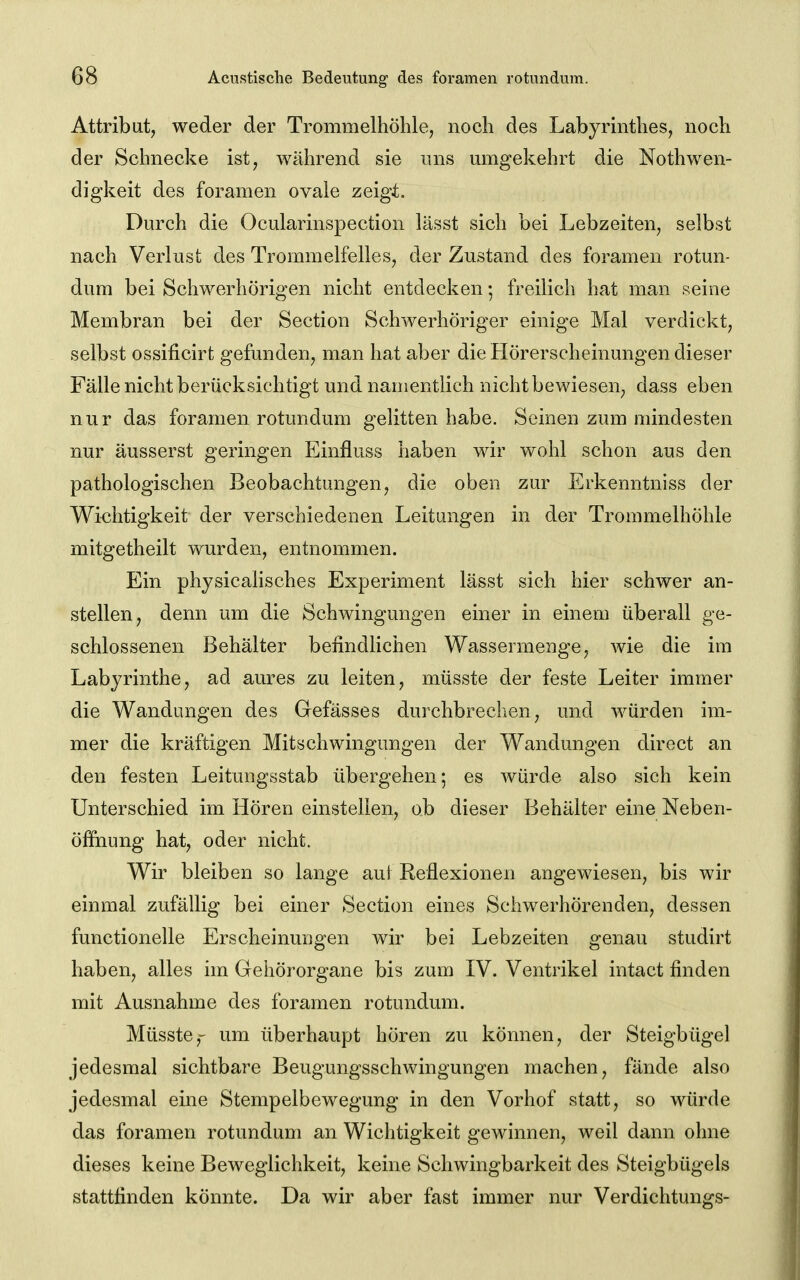 Attribut, weder der Trommelhöhle, noch des Labyrinthes, noch der Schnecke ist, während sie uns mugekehrt die Nothwen- digkeit des foramen ovale zeigt. Durch die Ocularinspection lässt sich bei Lebzeiten, selbst nach Verlust des Trommelfelles, der Zustand des foramen rotun- dum bei Schwerhörigen nicht entdecken *, freilich hat man seine Membran bei der Section Schwerhöriger einige Mal verdickt, selbst ossificirt gefunden, man hat aber die Hörerscheinungen dieser Fälle nicht berücksichtigt und namentlich nicht bewiesen, dass eben nur das foramen rotundum gelitten habe. Seinen zum mindesten nur äusserst geringen Einfluss haben wir wohl schon aus den pathologischen Beobachtungen, die oben zur Erkenntniss der Wichtigkeit der verschiedenen Leitungen in der Trommelhöhle mitgetheilt wurden, entnommen. Ein physicalisches Experiment lässt sich hier schwer an- stellen, denn um die Schwingungen einer in einem überall ge- schlossenen Behälter befindlichen Wassennenge, wie die im Labyrinthe, ad aures zu leiten, müsste der feste Leiter immer die Wandungen des Gefässes durchbrechen, und würden im- mer die kräftigen Mitschwingungen der Wandungen direct an den festen Leitungsstab übergehen-, es würde also sich kein Unterschied im Hören einstellen, ob dieser Behälter eine Neben- öfFnung hat, oder nicht. Wir bleiben so lange aui Reflexionen angewiesen, bis wir einmal zufällig bei einer Section eines Schwerhörenden, dessen functionelle Erscheinuugen wir bei Lebzeiten genau studirt haben, alles im Gehörorgane bis zum IV. Ventrikel intact finden mit Ausnahme des foramen rotundum. Müsste,' um überhaupt hören zu können, der Steigbügel jedesmal sichtbare Beugungsschwingungen machen, fände also jedesmal eine Stempelbewegung in den Vorhof statt, so würde das foramen rotundum an Wichtigkeit gewinnen, weil dann ohne dieses keine Beweglichkeit, keine Schwingbarkeit des Steigbügels stattfinden könnte. Da wir aber fast immer nur Verdichtungs-