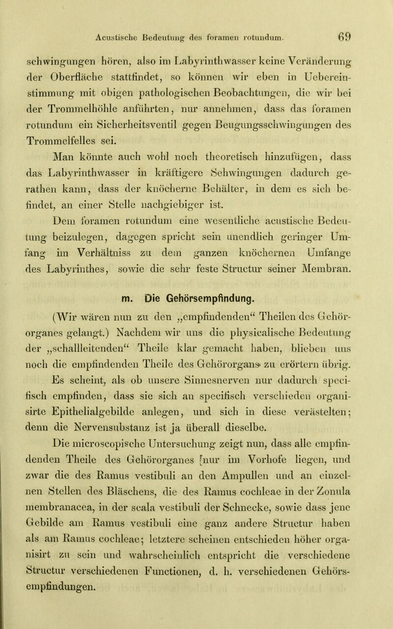 Schwingungen hören, also im Labyrinthwasser keine Veränderung der Oberfläche stattfindet, so können wir eben in Ueberein- stimmung mit obigen pathologischen Beobachtungen, die wir bei der Trommelhöhle anführten, nur annehmen, dass das Ibramen rotundum ein Sicherheitsventil gegen Beugungsschwingungen des Trommelfelles sei. Man könnte auch wohl noch theoretisch hinzufügen, dass das Labyrinthwasser in kräftigere Sehwingungen dadurch ge- rathen kann, dass der knöcherne Behälter, in dem es sich be- findet, an einer Stelle nachgiebiger ist. Dem foramen rotundum eine wesentliche acustische Bedeu- tung beizulegen, dagegen spricht sein unendlich geringer Um- fang im Verhältniss zu dem ganzen knöchernen Umfange des Labyrinthes, sowie die sehr feste Structur seiner Membran. m. Die Gehörsempfindung. (Wir wären nun zu den „empfindenden^' Theilen des Gehör- organes gelangt.) Nachdem wir uns die physicalische Bedeutung der „schallleitenden'' Theile klar gemacht haben, blieben uns noch die empfindenden Theile des Gehörorgans* zu erörtern übrig. Es scheint, als ob unsere Sinnesnerven nur dadurch speci- fisch empfinden, dass sie sich an spceifisch verschieden organi- sirte Epithelialgebilde anlegen, und sich in diese verästelten; denn die Nervensubstanz ist ja überall dieselbe. Die microscopische Untersuchung zeigt nun, dass alle empfin- denden Theile des Gehörorganes [nur im Vorhofe liegen, und zwar die des Ramus vestibuli an den Ampullen und an einzel- nen Stellen des Bläschens, die des Ramus Cochleae in der Zonula membranacea, in der scala vestibuli der Schnecke, sowie dass jene Gebilde am Ramus vestibuli eine ganz andere Structur haben als am Ramus Cochleae; letztere scheinen entschieden höher orga- nisirt zu sein und wahrscheinlich entspricht die verschiedene Structur verschiedenen Functionen, d. h. verschiedenen Gehörs- empfindungen.