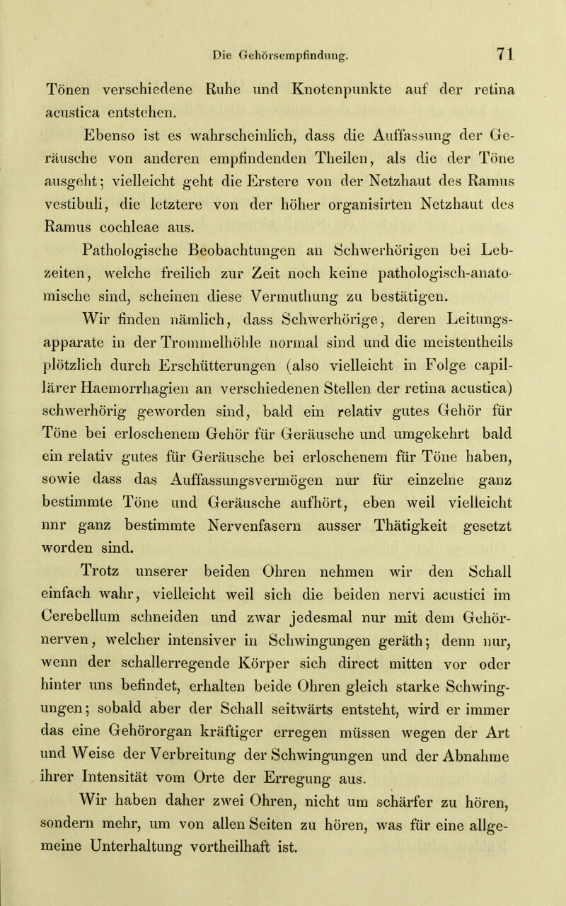 Tönen verschiedene Ruhe und Knotenpunkte auf der retina acustica entstehen. Ebenso ist es wahrscheinUch, dass die Auffassung der Ge- räusche von anderen empfindenden Theilen, als die der Töne ausgeht; vielleicht geht die Erstcre von der Netzhaut des Ramus vestibuli, die letztere von der höher organisirten Netzhaut des Ramus Cochleae aus. Pathologische Beobachtungen an Schwerhörigen bei Leb- zeiten, welche freilich zur Zeit noch keine pathologisch-anato- mische sind, scheinen diese Vermutliung zu bestätigen. Wir finden nämlich, dass Schwerhörige, deren Leitungs- apparate in der Trommelhöhle normal sind und die meistentheils plötzlich durch Erschütterungen (also vielleicht in Folge capil- lärer Haemorrhagien an verschiedenen Stellen der retina acustica) schwerhörig geworden sind, bald ein relativ gutes Gehör für Töne bei erloschenem Gehör für Geräusche und umgekehrt bald ein relativ gutes für Geräusche bei erloschenem für Töne haben, sowie dass das Auffassungsvermögen nur für einzelne ganz bestimmte Töne und Geräusche aufhört, eben weil vielleicht nnr ganz bestimmte Nervenfasern ausser Thatigkeit gesetzt worden sind. Trotz unserer beiden Ohren nehmen wir den Schall einfach wahr, vielleicht weil sich die beiden nervi acustici im Cerebellum schneiden und zwar jedesmal nur mit dem Gehör- nerven, welcher intensiver in Schwingungen geräth; denn imr, wenn der schallerregende Körper sich direct mitten vor oder hinter uns befindet, erhalten beide Ohren gleich starke Schwing- ungen ; sobald aber der Schall seitwärts entsteht, wird er immer das eine Gehörorgan kräftiger erregen müssen wegen der Art und Weise der Verbreitung der Schwingungen und der Abnahme ihrer Intensität vom Orte der Erregung aus. Wir haben daher zwei Ohren, nicht um schärfer zu hören, sondern mehr, um von allen Seiten zu hören, was für eine allge- meine Unterhaltung vortheilhaft ist.