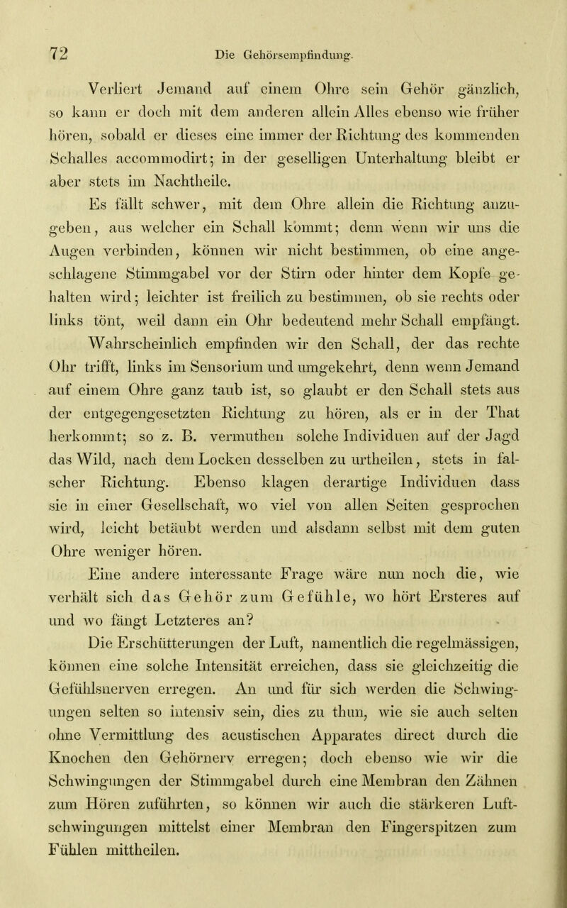 Verliert Jemand auf einem Ohre sein Gehör gänzlicli, so kann er doch mit dem anderen allein Alles ebenso wie früher hören, sobald er dieses eine immer der Richtung des kommenden Schalles accommodirt; in der geselligen Unterhaltung bleibt er aber stets im Nachtheile. Es fällt schwer, mit dem Ohre allein die Richtung anzu- geben, aus welcher ein Schall kömmt; denn wenn wir uns die Augen verbinden, können wir nicht bestimmen, ob eine ange- schlagene Stimmgabel vor der Stirn oder hinter dem Kopfe ge- halten wird; leichter ist freilich zu bestimmen, ob sie rechts oder links tönt, weil dann ein Ohr bedeutend mehr Schall empfängt. Wahrscheinlich empfinden wir den Schall, der das rechte Ohr trifft, links im Sensorium und umgekehrt, denn wenn Jemand auf einem Ohre ganz taub ist, so glaubt er den Schall stets aus der entgegengesetzten Richtung zu hören, als er in der That herkommt-, so z. B. vermuthen solche Individuen auf der Jagd das Wild, nach dem Locken desselben zu urtheilen, stets in fal- scher Richtung. Ebenso klagen derartige Individuen dass sie in einer Gesellschaft, wo viel von allen Seiten gesprochen wird, leicht betäubt werden und alsdann selbst mit dem guten Ohre weniger hören. Eine andere interessante Frage wäre nun noch die, wie verhält sich das Gehör zum Gefühle, wo hört Erster es auf und wo fängt Letzteres an? Die Erschütterungen der Luft, namentlich die regelmässigen, können eine solche Intensität erreichen, dass sie gleichzeitig die Gefühlsnerven erregen. An und für sich werden die Schwing- ungen selten so intensiv sein, dies zu thun, wie sie auch selten ohne Vermittlung des acustischen Apparates direct durch die Knochen den Gehörnerv erregen; doch ebenso wie wir die Schwingimgen der Stimmgabel durch eine Membran den Zähnen zum Hören zuführten, so können Avir auch die stärkeren Luft- schwingungen mittelst einer Membran den Fingerspitzen zum Fühlen mittheilen.