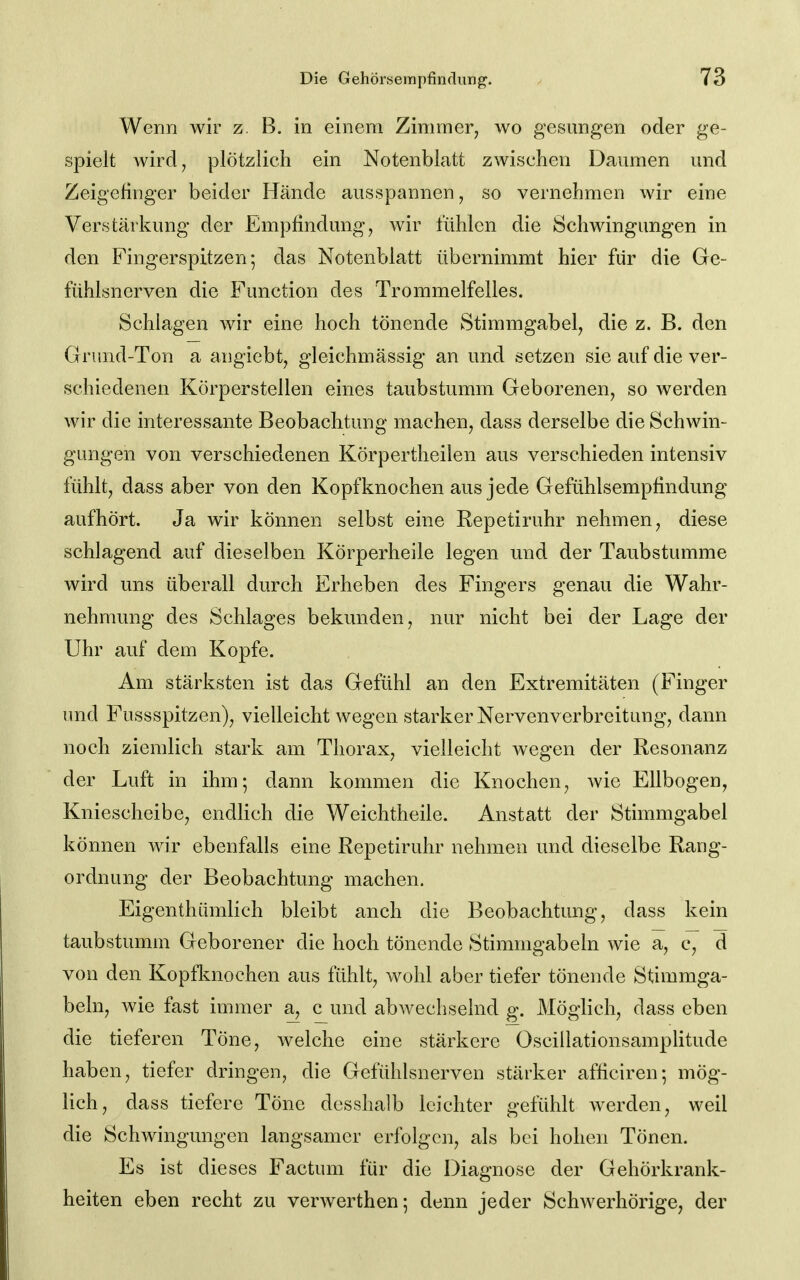 Wenn wir z. B. in einem Zimmer^ wo gesungen oder ge- spielt Avird, plötzlich ein Notenblatt zwischen Daumen und Zeigefinger beider Hände ausspannen, so vernehmen wir eine Verstärkung der Empfindung, wir fühlen die Schwingungen in den Fingerspitzen; das Notenblatt übernimmt hier für die Ge- fühlsnerven die Function des Trommelfelles. Schlagen wir eine hoch tönende Stimmgabel, die z. B. den Grund-Ton a angiebt, gleichmässig an und setzen sie auf die ver- schiedenen Körperstellen eines taubstumm Geborenen, so werden wir die interessante Beobachtung machen, dass derselbe die Schwin- gungen von verschiedenen Körpertheilen aus verschieden intensiv fühlt, dass aber von den Kopfknochen aus jede Gefühlsempfindung aufhört. Ja wir können selbst eine Repetiruhr nehmen, diese schlagend auf dieselben Körperheile legen und der Taubstumme wird uns überall durch Erheben des Fingers genau die Wahr- nehmung des Schlages bekunden, nur nicht bei der Lage der Uhr auf dem Kopfe. Am stärksten ist das Gefühl an den Extremitäten (Finger und Fussspitzen), vielleicht wegen starker Nervenverbreitung, dann noch ziemlich stark am Thorax, vielleicht wegen der Resonanz der Luft in ihm; dann kommen die Knochen, wie Ellbogen, Kniescheibe, endlich die Weichtheile. Anstatt der Stimmgabel können wir ebenfalls eine Repetiruhr nehmen und dieselbe Rang- ordnung der Beobachtung machen. Eigenthümlich bleibt anch die Beobachtung, dass kein taubstumm Geborener die hoch tönende Stimmgabeln wie a, c, d von den Kopfknochen aus fühlt, wohl aber tiefer tönende Stimmga- beln, wie fast immer a, c und abwechselnd g. Möglich, dass eben die tieferen Töne, welche eine stärkere Oscillationsamplitude haben, tiefer dringen, die Gefühlsnerven stärker afhciren; mög- lich, dass tiefere Töne desshalb leichter gefühlt werden, weil die Schwingungen langsamer erfblgcn, als bei hohen Tönen. Es ist dieses Factum für die Diagnose der Gehörkrank- heiten eben recht zu verwerthen; denn jeder Schwerhörige, der