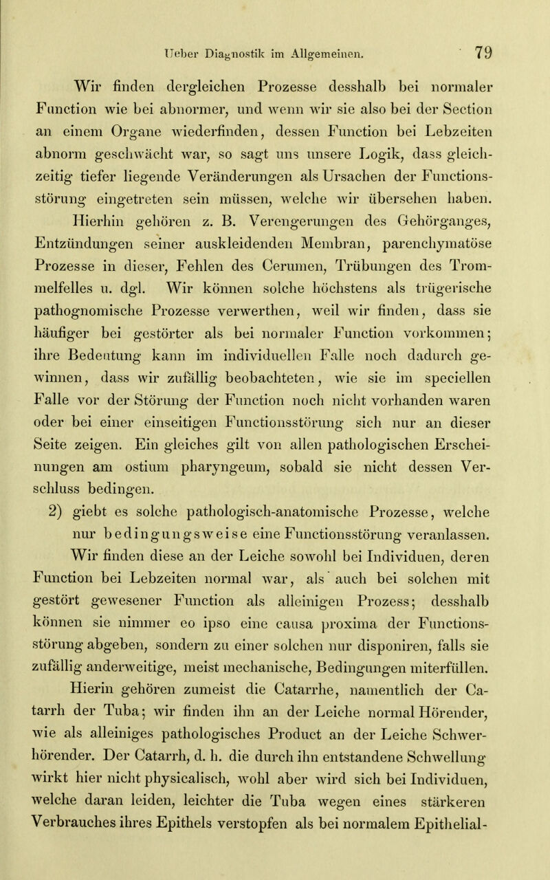 Wir finden dergleichen Prozesse desshalb bei normaler Function wie bei abnormer, mid wenn wir sie also bei der Section an einem Organe wiederfinden, dessen Function bei Lebzeiten abnorm geschwächt war, so sagt uns unsere Logik, dass gleich- zeitig tiefer liegende Veränderungen als Ursachen der Functions- störung eingetreten sein müssen, welche wir übersehen haben. Hierhin gehören z. B. Verengerungen des Gehörganges, Entzündungen seiner auskleidenden Membran, parenchymatöse Prozesse in dieser, Fehlen des Cerumen, Trübungen des Trom- melfelles u. dgl. Wir können solche höchstens als trügerische pathognomische Prozesse verwerthen, weil wir finden, dass sie häufiger bei gestörter als bei normaler Function vorkommen; ihre Bedeutung kann im individuellen Falle noch dadurch ge- winnen, dass wir zufällig beobachteten, wie sie im speciellen Falle vor der Störung der Function noch nicht vorhanden waren oder bei einer einseitigen Functionsstörung sich nur an dieser Seite zeigen. Ein gleiches gilt von allen pathologischen Erschei- nungen am ostium pharyngeum, sobald sie nicht dessen Ver- schluss bedingen. 2) giebt es solche pathologisch-anatomische Prozesse, welche nur bedingungsweise eine Functionsstörung veranlassen. Wir finden diese an der Leiche sowohl bei Lidividuen, deren Function bei Lebzeiten normal war, als auch bei solchen mit gestört gewesener Function als alleinigen Prozess; desshalb können sie nimmer eo ipso eine causa proxima der Functions- störung abgeben, sondern zu einer solchen nur disponiren, falls sie zufällig anderAveitige, meist mechanische, Bedingungen miterfüllen. Hierin gehören zumeist die Catarrhe, namentlich der Ca- tarrh der Tuba; wir finden ihn an der Leiche normal Hörender, wie als alleiniges pathologisches Product an der Leiche Schwer- hörender. Der Catarrh, d. h. die durch ihn entstandene Schwellung wirkt hier nicht physicalisch, wohl aber wird sich bei Lidividuen, welche daran leiden, leichter die Tuba wegen eines stärkeren Verbrauches ihres Epithels verstopfen als bei normalem Epithelial-