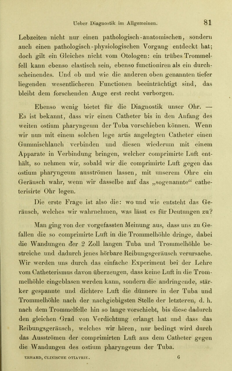 Lebzeiten nicht nur einen pathologisch - anatomischen, sondern auch einen pathologisch-physiologischen Vorgang entdeckt hat; doch gilt ein Gleiches nicht vom Otologen: ein trübes Trommel- fell kann ebenso elastisch sein, ebenso functioniren als ein durch- scheinendes. Und ob und Avie die anderen oben genannten tiefer liegenden wesentlicheren Functionen beeinträchtigt sind, das bleibt dem forschenden Auge erst recht verborgen. Ebenso wenig bietet für die Diagnostik unser Ohr. — Es ist bekannt j dass wir einen Catheter bis in den Anfang des weiten ostium pharyngeum der Tuba vorschieben können. Wenn wir nun mit einem solchen lege artis angelegten Catheter einen Gummischlauch verbinden und diesen wiederum mit einem Apparate in Verbindung bringen, welcher comprimirte Luft ent- hält, so nehmen wir, sobald wir die comprimirte Luft gegen das ostium pharyngeum ausströmen lassen, mit unserem Ohre ein Geräusch wahr, wenn wir dasselbe auf das „sogenannte^' cathe- terisirte Ohr legen. Die erste Frage ist also die: wo und wie entsteht das Ge- räusch, welches wir wahrnehmen, was lässt es für Deutungen zu? Man ging von der vorgefassten Meinung aus, dass uns zu Ge- fallen die so comprimirte Luft in die Trommelhöhle dringe, dabei die Wandungen der 2 Zoll langen Tuba und Trommelhöhle be- streiche und dadurch jenes hörbare Reibungsgeräusch verursache. Wir werden uns durch das einfache Experiment bei der Lehre vom Catheterismus davon überzeugen, dass keine Luft in die Trom- melhöhle eingeblasen werden kann, sondern die andringende, stär- ker gespannte und dichtere Luft die dünnere in der Tuba und Trommelhöhle nach der nachgiebigsten Stelle der letzteren, d. h. nach dem Trommelfelle hin so lange vorschiebt, bis diese dadurch den gleichen Grad von Verdichtung erlangt hat und dass das Reibungsgeräusch, welches wir hören, nur bedingt wird durch das Ausströmen der comprimirten Luft aus dem Catheter gegen die Wandungen des ostium pharyngeum der Tuba. ERHARD, CLINISCHE OTIATRIE. 6