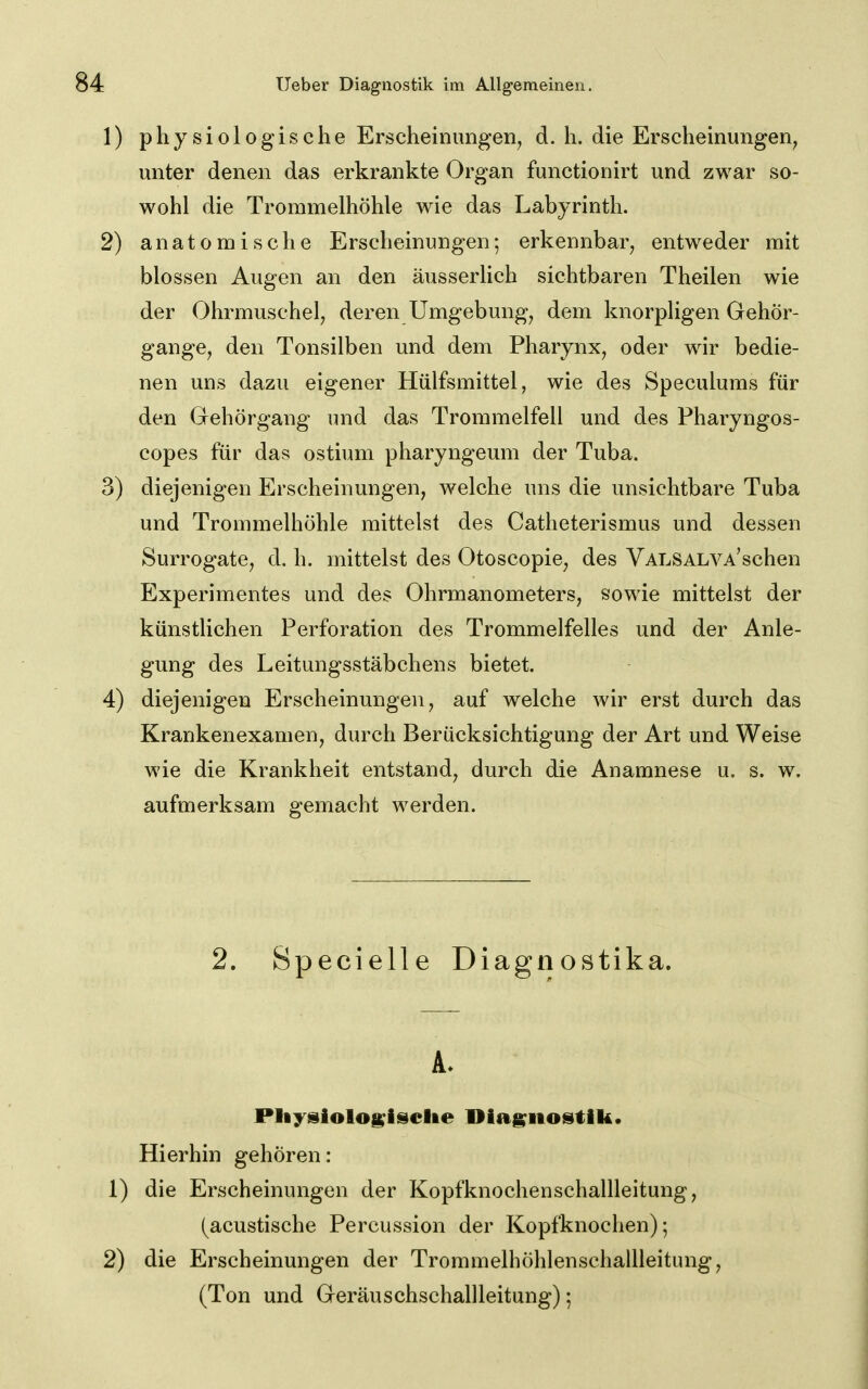 1) physiologische Erscheinungen, d. h. die Erscheinungen, unter denen das erkrankte Organ functionirt und zwar so- wohl die Trommelhöhle wie das Labyrinth. 2) anatomische Erscheinungen; erkennbar, entweder mit blossen Augen an den äusserlich sichtbaren Theilen wie der Ohrmuschel, deren Umgebung, dem knorpKgen Gehör- gange, den Tonsilben und dem Pharynx, oder wir bedie- nen uns dazu eigener Hülfsmittel, wie des Speculums für den Gehörgang und das Trommelfell und des Pharyngos- copes für das ostium pharyngeum der Tuba. 3) diejenigen Erscheinungen, welche uns die unsichtbare Tuba und Trommelhöhle mittelst des Catheterismus und dessen Surrogate, d. h. mittelst des Otoscopie, des VALSALVA'schen Experimentes und des Ohrmanometers, sowie mittelst der künstlichen Perforation des Trommelfelles und der Anle- gung des Leitungsstäbchens bietet. 4) diejenigen Erscheinungen, auf welche wir erst durch das Krankenexamen, durch Berücksichtigung der Art und Weise wie die Krankheit entstand, durch die Anamnese u. s. w. aufmerksam gemacht werden. 2. Specielle Diagnostika. Pliysiologisclie Diagnostik. Hierhin gehören: 1) die Erscheinungen der Kopfknochenschallleitung, (acustische Percussion der Kopfknochen); 2) die Erscheinungen der TrommelhöhlenschalUeitung, (Ton und Geräuschschallleitung);