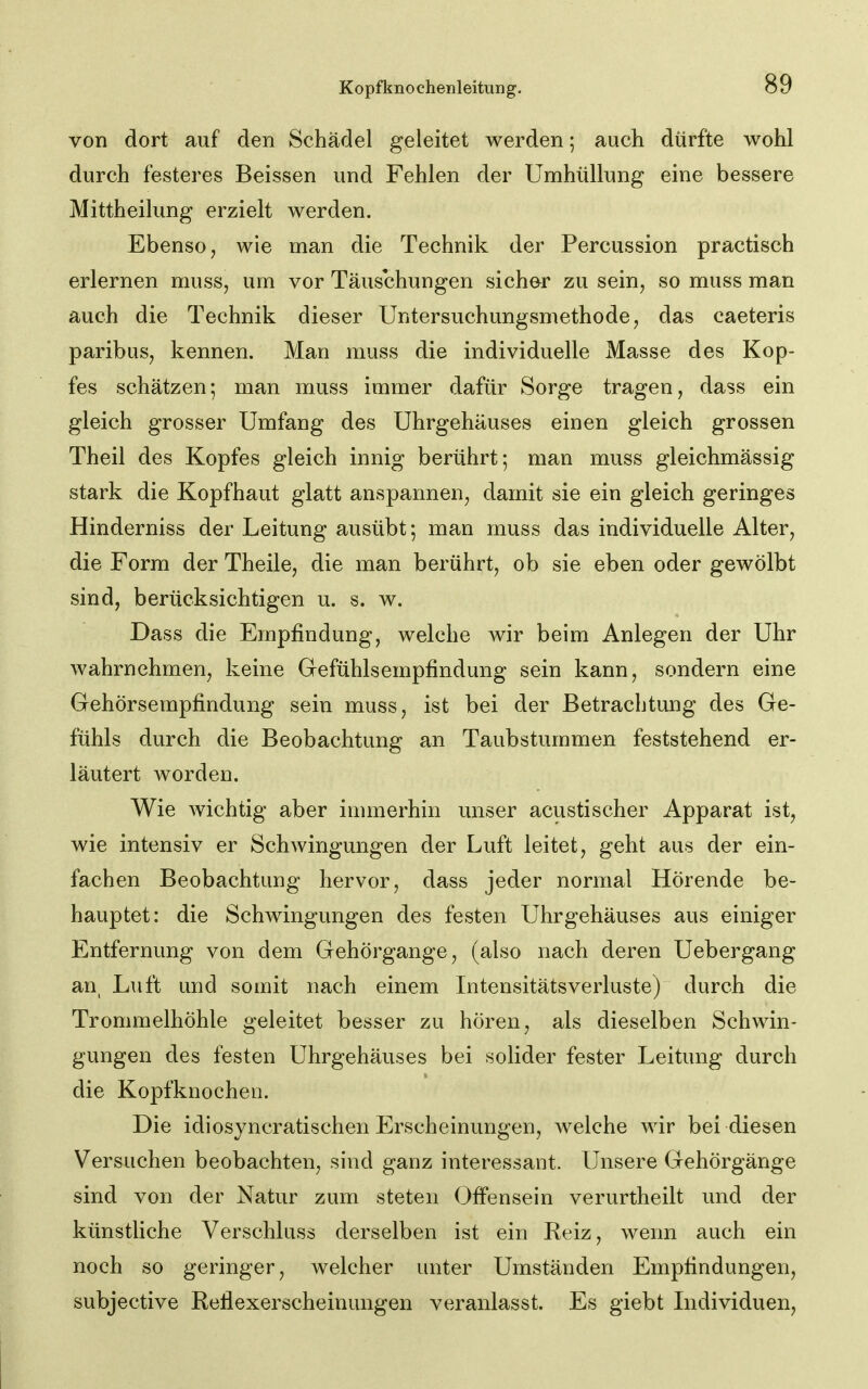 von dort auf den Schädel geleitet werden; auch dürfte wohl durch festeres Beissen und Fehlen der Umhüllung eine bessere Mittheilung erzielt werden. Ebenso j wie man die Technik der Percussion practisch erlernen muss, um vor Täuschungen sicher zu sein, so muss man auch die Technik dieser Untersuchungsmethode, das caeteris paribus, kennen. Man muss die individuelle Masse des Kop- fes schätzen; man muss immer dafür Sorge tragen, dass ein gleich grosser Umfang des Uhrgehäuses einen gleich grossen Theil des Kopfes gleich innig berührt; man muss gleichmässig stark die Kopfhaut glatt anspannen, damit sie ein gleich geringes Hinderniss der Leitung ausübt; man muss das individuelle Alter, die Form der Theile, die man berührt, ob sie eben oder gewölbt sind, berücksichtigen u. s. w. Dass die Empfindung, welche wir beim Anlegen der Uhr wahrnehmen, keine Gefühlsempfindung sein kann, sondern eine Gehörsempfindung sein muss, ist bei der Betrachtung des Ge- fühls durch die Beobachtung an Taubstummen feststehend er- läutert worden. Wie wichtig aber immerhin unser acustischer Apparat ist, wie intensiv er Schwingungen der Luft leitet, geht aus der ein- fachen Beobachtung hervor, dass jeder normal Hörende be- hauptet: die Schwingungen des festen Uhrgehäuses aus einiger Entfernung von dem Gehörgange, (also nach deren Uebergang an^ Luft und somit nach einem Intensitätsverluste) durch die Trommelhöhle geleitet besser zu hören, als dieselben Schwin- gungen des festen Uhrgehäuses bei solider fester Leitung durch die Kopfknocheii. Die idiosyncratischen Erscheinungen, welche wir bei diesen Versuchen beobachten, sind ganz interessant. Unsere Gehörgänge sind von der Natur zum steten OfFensein verurtheilt und der künstliche Verschluss derselben ist ein Reiz, wenn auch ein noch so geringer, welcher unter Umständen Empfindungen, subjective Reflexerscheinungen veranlasst. Es giebt Lidividuen,