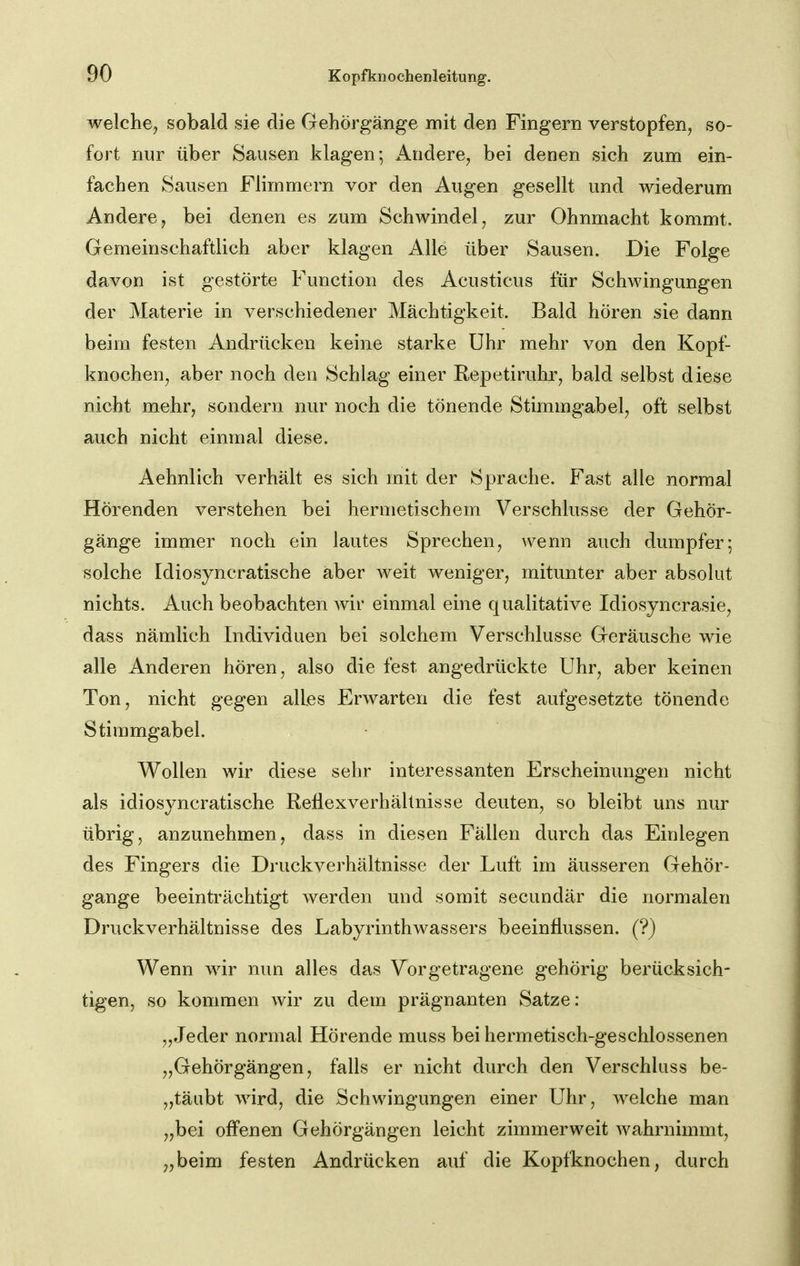 welche^ sobald sie die Gehörgänge mit den Fingern verstopfen, so- fort nur über Sausen klagen; iVndere, bei denen sich zum ein- fachen Sausen Flimmern vor den Augen gesellt und wiederum Andere, bei denen es zum Schwindel, zur Ohnmacht kommt. Gemeinschaftlich aber klagen Alle über Sausen. Die Folge davon ist gestörte Function des Acusticus für Schwingungen der Materie in verschiedener Mächtigkeit. Bald hören sie dann beim festen Andrücken keine starke Uhr mehr von den Kopf- knochen, aber noch den Schlag einer Repetiruhr, bald selbst diese nicht mehr, sondern nur noch die tönende Stimmgabel, oft selbst auch nicht einmal diese. Aehnlich verhält es sich mit der Sprache. Fast alle normal Hörenden verstehen bei hermetischem Verschlusse der Gehör- gänge immer noch ein lautes Sprechen, wenn auch dumpfer; solche Idiosyncratische aber weit weniger, mitunter aber absolut nichts. Auch beobachten wir einmal eine qualitative Idiosyncrasie, dass nämlich Individuen bei solchem Verschlusse Geräusche wie alle Anderen hören, also die fest angedrückte Uhr, aber keinen Ton, nicht gegen alles Erwarten die fest aufgesetzte tönende Stimmgabel. Wollen wir diese sehr interessanten Erscheinungen nicht als idiosyncratische Rellexverhältnisse deuten, so bleibt uns nur übrig, anzunehmen, dass in diesen Fällen durch das Einlegen des Fingers die Druckverhältnisse der Luft im äusseren Gehör- gange beeinträchtigt werden und somit secundär die normalen Druckverhältnisse des Labyrinthwassers beeinflussen. (?) Wenn wir nun alles das Vorgetragene gehörig berücksich- tigen, so kommen wir zu dem prägnanten Satze: „Jeder normal Hörende muss bei hermetisch-geschlossenen „Gehörgängen, falls er nicht durch den Verschluss be- „täubt wird, die Schwingungen einer Uhr, welche man „bei offenen Gehörgängen leicht zimmerweit wahrnimmt, „beim festen Andrücken auf die Kopfknochen, durch