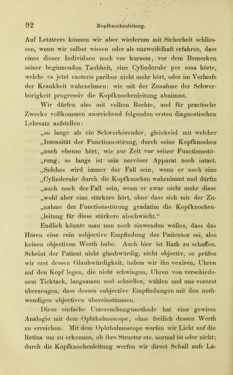 Auf Letzteres können wir aber wiederum mit Sicherheit schlies- sen, wenn wir selbst wissen oder als unzweifelhaft erfahren, dass eines dieser Individuen noch vor kurzem, vor dem Bemerken seiner beginnenden Taubheit, eine Cylinderuhr per ossa hörte, welche es jetzt caeteris paribus nicht mehr hört, oder im Verlaufe der Krankheit wahrnehmen: wie mit der Zunahme der Schwer- hörigkeit progressiv die Kopfknochenleitung abnimmt. Wir dürfen also mit vollem Rechte, und für practische Zwecke vollkommen ausreichend folgenden ersten diagnostischen Lehrsatz aufstellen: „so lange als ein Schwerhörender, gleichviel mit welcher „Intensität der Functionsstörung, durch seine Kopf knocken „noch ebenso hört, wie zur Zeit vor seiner Functionsstö- „rung, so lange ist sein nervöser Apparat noch intact. „Solches wird immer der Fall sein, wenn er noch eine „Cylinderuhr durch die Kopfknochen wahrnimmt und dürfte „auch noch der Fall sein, Avenn er zwar nicht mehr diese „wohl aber eine stärkere hört, ohne dass sich mit der Zu- „nahme der Functionsstörung gradatim die Kopfknochen- „leitung für diese stärkere abschwächt.^^ Endlich könnte man nun noch einwenden wollen, dass das Hören eine rein subjective Empfindung des Patienten sei, also keinen objectiven Werth habe. Auch hier ist Rath zu schaffen. Scheint der Patient nicht glaubwürdig, nicht objectiv, so prüfen wir erst dessen Glaubwürdigkeit, indem wir ihn vexiren, Uhren auf den Kopf legen, die nicht schwingen, Uhren von verschiede- nem Ticktack, langsamen und schnellen, wählen und uns vorerst überzeugen, dass dessen subjective Emplindungen mit den noth- wendigen objectiven übereinstinmien. Diese einfache Untersuchungsmethode hat eine gewisse Analogie mit dem Ophthalmoscope, ohne freilich dessen Werth zu erreichen. Mit dem Ophthalmoscope werfen wir Licht auf die Retina um zu erkennen, ob ihre Structur etc. normal ist oder nicht; durch die Kopfknochenleitung werfen wir direct Schall aufs La-