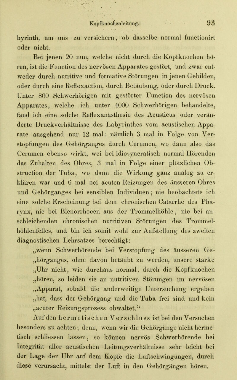 byrinth, um uns zu versichern, ob dasselbe normal functionirt oder nicht. Bei jenen 20 nun, welche nicht durch die Kopfknochen hö- ren, ist die Function des nervösen Apparates gestört, und zwar ent- weder durch nutritive und formative Störungen in jenen Gebilden, oder durch eine Reflexaction, durch Betäubung, oder durch Druck. Unter 800 Schwerhörigen mit gestörter Function des nervösen Apparates, welche ich unter 4000 Schwerhörigen behandelte, fand ich eine solche Reflexanästhesie des Acusticus oder verän- derte Druckverhältnisse des Labyrinthes vom acustischen Appa- rate ausgehend nur 12 mal: nämlich 3 mal in Folge von Ver- stopfungen des Gehörganges durch Cerumen, wo dann also das Cerumen ebenso Avirkt, wei bei idiosyncratisch normal Hörenden das Zuhalten des Ohres, 3 mal in Folge einer plötzlichen Ob- struction der Tuba, wo dann die Wirkung ganz analog zu er- klären war und 6 mal bei acuten Reizungen des äusseren Ohres und Gehörganges bei sensiblen Individuen; nie beobachtete ich eine solche Erscheinung bei dem chronischen Catarrhe des Pha- rynx, nie bei ßlenorrhoeen aus der Trommelhöhle, nie bei an- schleichenden chronischen nutritiven Störungen des Trommel- höhlenfelles, und bin ich somit wohl zur Aufstellung des zweiten diagnostischen Lehrsatzes berechtigt: „wenn Schwerhörende bei Verstopfung des äusseren Ge- „hörganges, ohne davon betäubt zu werden, unsere starke „Uhr nicht, wie durchaus normal, durch die Kopf knocken „hören, so leiden sie an nutritiven Störungen im nervösen „Apparat, sobald die anderweitige Untersuchung ergeben „hat, dass der Gehörgang und die Tuba frei sind und kein „acuter Reizungsprozess obwaltet/' Auf den hermetischen Verschluss ist bei den Versuchen besonders zu achten; denn, wenn wir die Gehörgänge nicht herme- tisch schliessen lassen, so können nervös Schwerhörende bei Litegrität aller acustischen Leitungsverhältnisse sehr leicht bei der Lage der Uhr auf dem Kopfe die Luftschwingungen, durch diese verursacht, mittelst der Luft in den Gehörgängen hören.