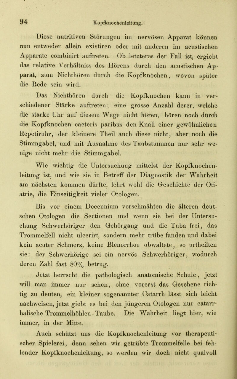 Diese nutritiven Störungen im nervösen Apparat können nun entweder allein existiren oder mit anderen im acustischen Apparate combinirt auftreten. Ob letzteres der Fall ist, ergiebt das relative Verhältniss des Hörens durch den acustischen Ap- parat, zum Nichthören durch die Kopfknochen, wovon später die Rede sein wird. Das Nichthören durch die Kopfknochen kann in ver- schiedener Stärke auftreten; eine grosse Anzahl derer, welche die starke Uhr auf diesem Wege nicht hören, hören noch durch die Kopfknochen caeteris paribus den Knall einer gewöhnlichen Repetiruhr, der kleinere Theil auch diese nicht, aber noch die Stimmgabel, und mit Ausnahme des Taubstummen nur sehr we- nige nicht mehr die Stimmgabel. Wie wichtig die Untersuchung mittelst der Kopfknochen- leitung ist, und wie sie in Betreff der Diagnostik der Wahrheit am nächsten kommen dürfte, lehrt wohl die Geschichte der Oti- atrie, die Einseitigkeit vieler Otologen. Bis vor einem Decennium verschmähten die älteren deut- schen Otologen die Sectionen und wenn sie bei der Untersu- chung Schwerhöriger den Gehörgang und die Tuba frei, das Trommelfell nicht ulcerirt, sondern mehr trübe fanden und dabei kein acuter Schmerz, keine Blenorrhoe obwaltete, so urtheilten sie: der Schwerhörige sei ein nervös Schwerhöriger, wodurch deren Zahl fast 80% betrug. Jetzt herrscht die pathologisch anatomische Schule, jetzt will man immer nur sehen, ohne vorerst das Gesehene rich- tig zu deuten, ein kleiner sogenannter Catarrh lässt sich leicht nachweisen, jetzt giebt es bei den jüngeren Otologen nur catarr- halische Trommelhöhlen - Taube. Die Wahrheit liegt hier, wie immer, in der Mitte. Auch schützt uns die Kopfknochenleitung vor therapeuti- scher Spielerei, denn sehen wir getrübte Trommelfelle bei feh- lender Kopfknochenleitung, so werden wir doch nicht qualvoll