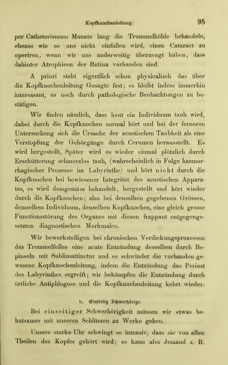 per Catheterismum Monate lang die Trommelhöhle behandeln, ebenso wie es uns nicht einfallen wird^ einen Cataract zu operiren, wenn wir uns anderweitig überzeugt haben, dass dahinter Atrophieen der Retina vorhanden sind. A priori steht eigentlich schon physicalisch das über die Kopfknochenleitung Gesagte fest; es bleibt indess immerhin interessant, es noch durch pathologische Beobachtungen zu be- stätigen. Wir finden nämlich, dass heut ein Individuum taub wird, dabei durch die Kopfknochen normal hört und bei der ferneren Untersuchung sich die Ursache der acustischen Taubheit als eine Verstopfung der Gehörgänge durch Cerumen herausstellt. Es wird hergestellt, Später wird es Avieder einmal plötzlich durch Erschütterung schmerzlos taub, (wahrscheinlich in Folge haemor- rhagischer Prozesse im Labyrinthe) und hört nicht durch die Kopfknochen bei bewiesener Integrität des acustischen Appara- tes, es wird demgemäss behandelt, hergestellt und hört wieder durch die Kopfknochen; also bei denselben gegebenen Grössen, demselben Individuum, denselben Kopfknochen, eine gleich grosse Functionsstörung des Organes mit diesen frappant entgegenge- setzten diagnostischen Merkmalen. Wir bewerkstelligen bei chronischen Verdickungsprozessen des Trommelfelles eine acute Entzündung desselben durch Be- pinseln mit Sublimattinctur und es schwindet die vorhanden ge- wesene Kopfknochenleitung, indem die Entzündung das Periost des Labyrinthes ergreift; Avir bekämpfen die Entzündung durch örtliche Antiphlogose und die Kopfknochenleitung kehrt wieder. b. (ginfetttg 3d)itJcrl)öx-i9f. Bei einseitiger Schwerhörigkeit müssen wir etwas be- hutsamer mit unseren Schlüssen zu Werke gehen. Unsere starke Uhr schwingt so intensiv, dass sie von allen Theilen des Kopfes gehört wird; es kann also Jemand z. B.