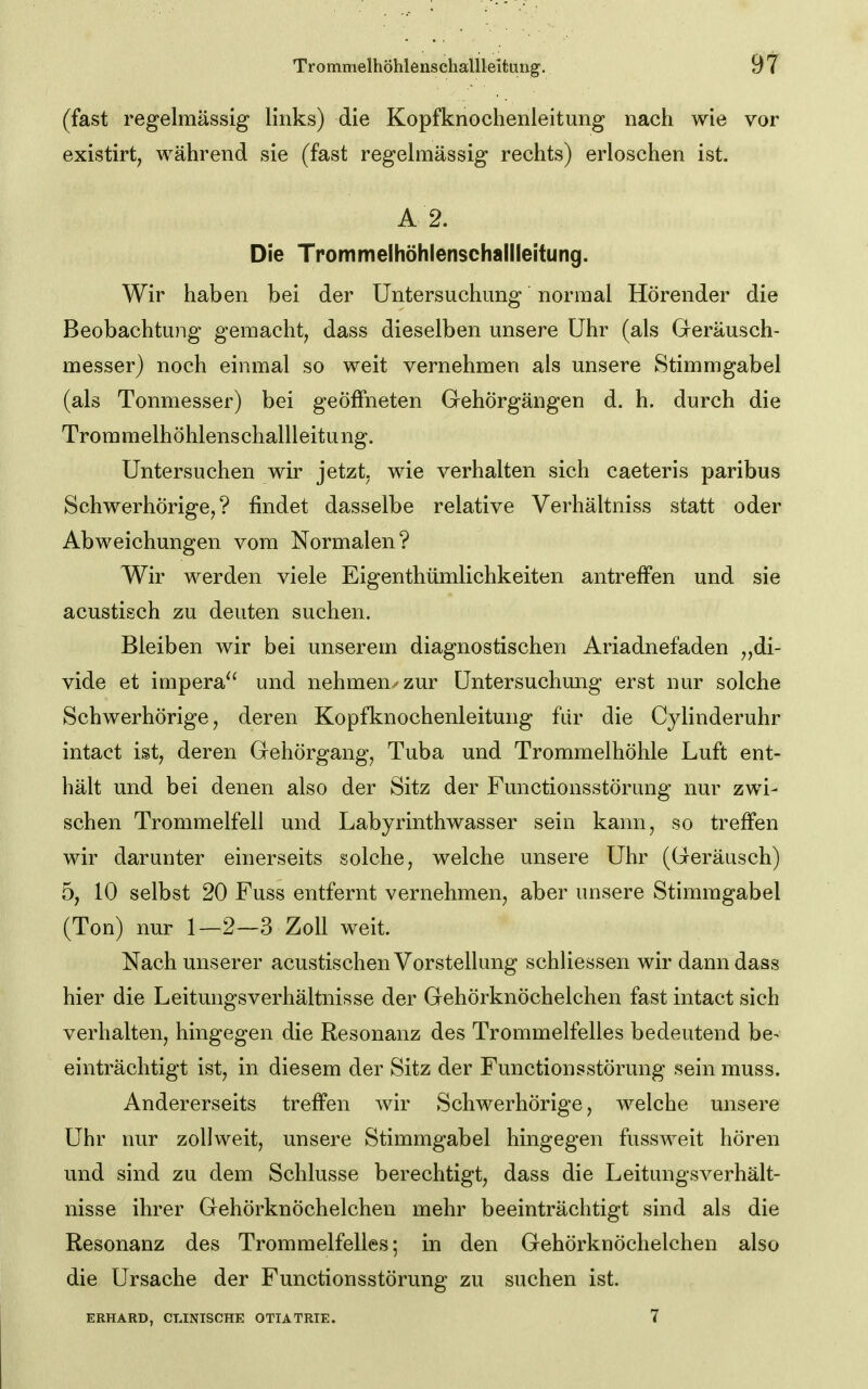 (fast regelmässig links) die Kopfknochenleitung nach wie vor existirt^ während sie (fast regelmässig rechts) erloschen ist. A 2. Die Trommelhöhienschallleitung. Wir haben bei der Untersuchung normal Hörender die Beobachtung gemacht, dass dieselben unsere Uhr (als Geräusch- messer) noch einmal so weit vernehmen als unsere Stimmgabel (als Tonmesser) bei geöffneten Gehörgängen d. h. durch die Trora melhöhlens challleitu ng. Untersuchen wir jetzt, wie verhalten sich caeteris paribus Schwerhörige,? findet dasselbe relative Verhältniss statt oder Abweichungen vom Normalen? Wir werden viele Eigenthümlichkeiten antreffen und sie acustisch zu deuten suchen. Bleiben wir bei unserem diagnostischen Ariadnefaden „di- vide et impera^' und nehmen/zur Untersuchung erst nur solche Schwerhörige, deren Kopfknochenleitung für die Cylinderuhr intact ist, deren Gehörgang, Tuba und Trommelhöhle Luft ent- hält und bei denen also der Sitz der Functionsstörung nur zwi- schen Trommelfell und Labyrinthwasser sein kann, so treffen wir darunter einerseits solche, welche unsere Uhr (Geräusch) 5, 10 selbst 20 Fuss entfernt vernehmen, aber unsere Stimmgabel (Ton) nur 1—2—3 Zoll weit. Nach unserer acustischen Vorstellung schliessen wir dann dass hier die LeitungsVerhältnisse der Gehörknöchelchen fast intact sich verhalten, hingegen die Resonanz des Trommelfelles bedeutend be- einträchtigt ist, in diesem der Sitz der Functionsstörung sein muss. Andererseits treffen wir Schwerhörige, welche unsere Uhr nur zollweit, unsere Stimmgabel hingegen fussweit hören und sind zu dem Schlüsse berechtigt, dass die Leitungsverhält- nisse ihrer Gehörknöchelchen mehr beeinträchtigt sind als die Resonanz des Trommelfelles; in den Gehörknöchelchen also die Ursache der Functionsstörung zu suchen ist. ERHARD, CLINISCHE OTIATRIE. 7