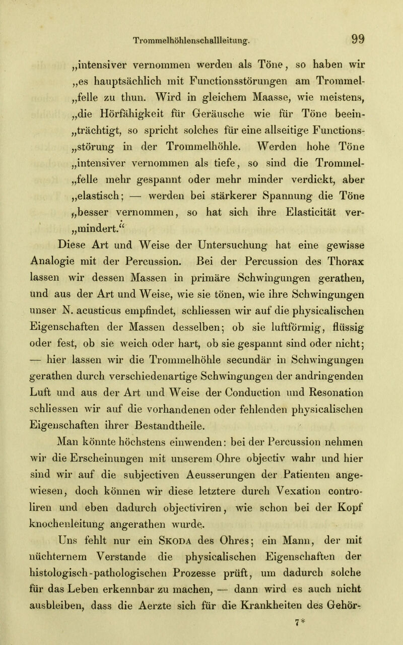 „intensiver vernommen werden als Töne, so haben wir „es hauptsächlich mit Functionsstörungen am Trommel- Pfeile zu thun. Wird in gleichem Maasse, wie meistens, „die Hörfähigkeit für Geräusche wie für Töne beein- „trächtigtj so spricht solches für eine allseitige Functions- „störung in der Trommelhöhle. Werden hohe Töne „intensiver vernommen als tiefe, so sind die Trommel- pfelle mehr gespannt oder mehr minder verdickt, aber „elastisch; — werden bei stärkerer Spannung die Töne y,besser vernommen, so hat sich ihre Elasticität ver- „mindert. Diese Art und Weise der Untersuchung hat eine gewisse Analogie mit der Percussion. Bei der Percussion des Thorax lassen wir dessen Massen in primäre Schwingungen gerathen, und aus der Art und Weise, wie sie tönen, wie ihre Schwingungen unser N. acusticus empfindet, schliessen wir auf die physicalischen Eigenschaften der Massen desselben; ob sie luftförmig, flüssig oder fest, ob sie weich oder hart, ob sie gespannt sind oder nicht; — hier lassen wir die Trommelhöhle secundär in Schwingungen gerathen durch verschiedenartige Schwingungen der andringenden Luft und aus der Art und Weise der Conduction und Resonation schli essen wir auf die vorhandenen oder fehlenden physicalischen Eigenschaften ihrer Bestandtheile. Man könnte höchstens einwenden: bei der Percussion nehmen wir die Erscheinungen mit unserem Ohre objectiv wahr und hier sind wir auf die subjectiven Aeusserungen der Patienten ange- wiesen, doch können wir diese letztere durch Vexation contro- liren und eben dadurch objectiviren, wie schon bei der Kopf knochenleitung angerathen wurde;. Uns fehlt nur ein Skoda des Ohres; ein Mann, der mit nüchternem Verstände die physicalischen Eigenschaften der histologisch-pathologischen Prozesse prüft, um dadurch solche für das Leben erkennbar zu machen, — dann wird es auch nicht ausbleiben, dass die Aerzte sich für die Krankheiten des Gehör-