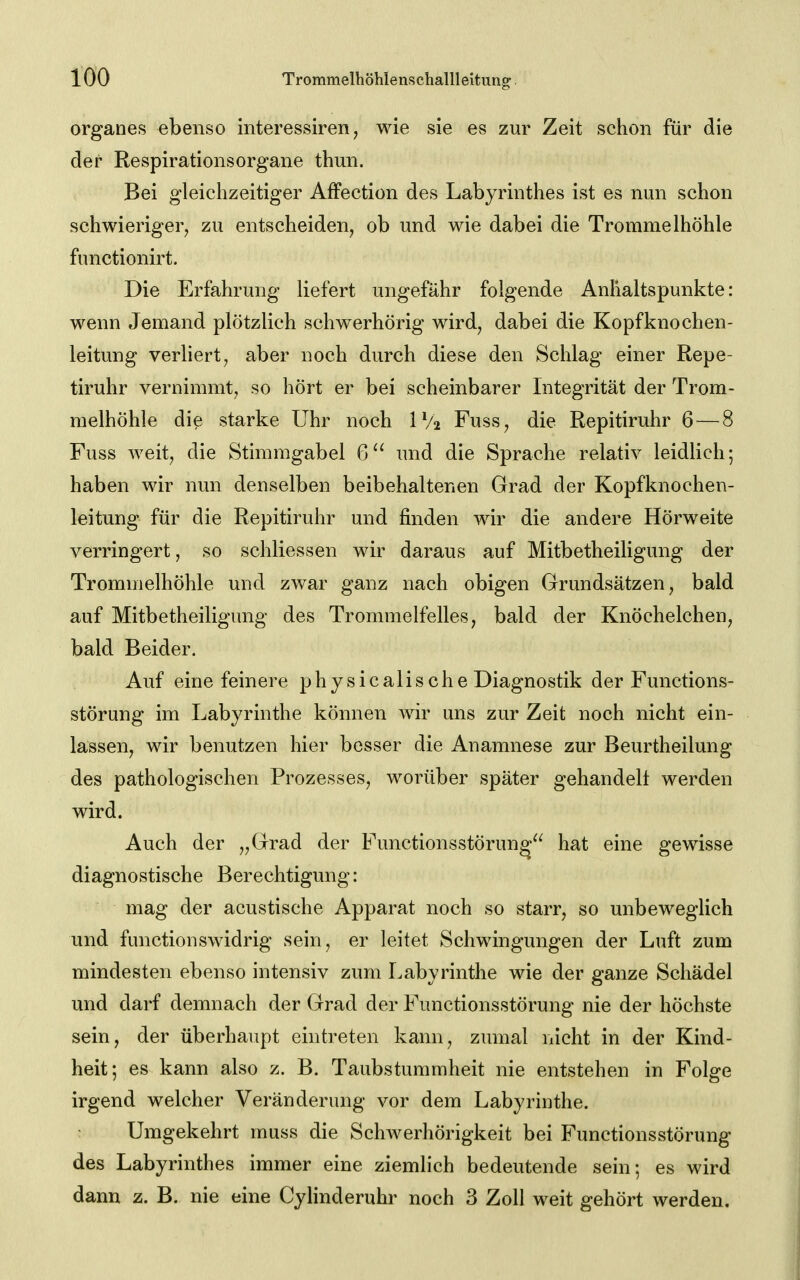 organes ebenso interessiren, wie sie es zur Zeit schon für die der Respirationsorgane thun. Bei gleichzeitiger AfFection des Labyrinthes ist es nun schon schwieriger^ zu entscheiden, ob und wie dabei die Trommelhöhle functionirt. Die Erfahrung liefert ungefähr folgende Anhaltspunkte: wenn Jemand plötzlich schwerhörig wird, dabei die Kopfknochen- leitung verliert, aber noch durch diese den Schlag einer Repe- tiruhr vernimmt, so hört er bei scheinbarer Integrität der Trom- melhöhle die starke Uhr noch IV2 Fuss, die Repitiruhr 6 — 8 Fuss weit, die Stimmgabel 6'^ und die Sprache relativ leidlich; haben wir nun denselben beibehaltenen Grad der Kopfknochen- leitung für die Repitiruhr und finden wir die andere Hörweite verringert, so schliessen wir daraus auf Mitbetheiligung der Trommelhöhle und zwar ganz nach obigen Grundsätzen, bald auf Mitbetheiligung des Trommelfelles, bald der Knöchelchen, bald Beider. Auf eine feinere physicalische Diagnostik der Functions- störung im Labyrinthe können wir uns zur Zeit noch nicht ein- lassen, wir benutzen hier besser die Anamnese zur Beurtheilung des pathologischen Prozesses, worüber später gehandelt werden wird. Auch der „Grad der Functionsstörung hat eine gewisse diagnostische Berechtigung: mag der acustische Apparat noch so starr, so unbeweglich und functionswidrig sein, er leitet Schwingungen der Luft zum mindesten ebenso intensiv zum Labyrinthe wie der ganze Schädel und darf demnach der Grad der Functionsstörung nie der höchste sein, der überhaupt eintreten kann, zumal iiicht in der Kind- heit; es kann also z. B. Taubstummheit nie entstehen in Folge irgend welcher Veränderung vor dem Labyrinthe. Umgekehrt muss die ScliAverhörigkeit bei Functionsstörung des Labyrinthes immer eine ziemlich bedeutende sein; es wird dann z. B. nie eine Cyhnderuhr noch 3 Zoll weit gehört werden.