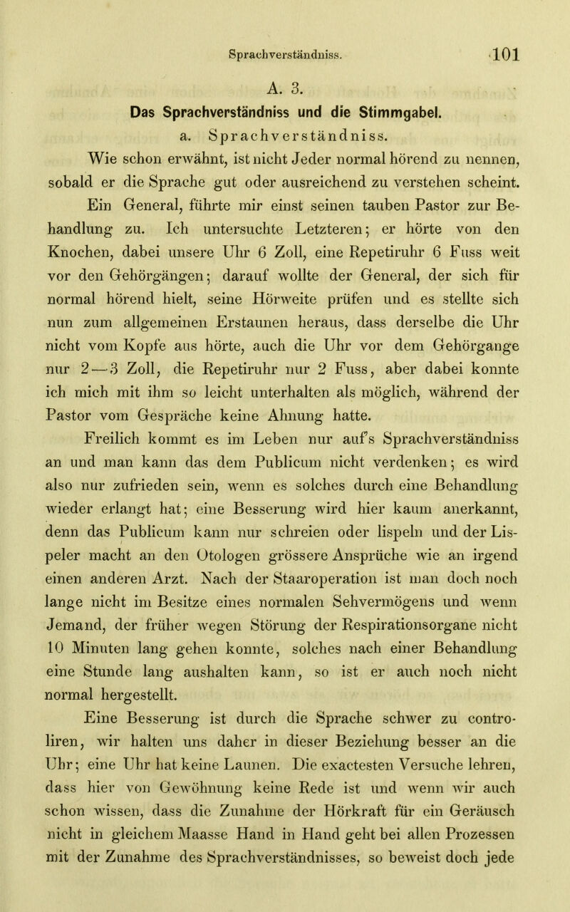 A. 3. Das Sprachverständniss und die Stimmgabel. a. Sprachverständniss. Wie schon erwähnt, ist nicht Jeder normal hörend zu nennen, sobald er die Sprache gut oder ausreichend zu verstehen scheint. Ein General, führte mir einst seinen tauben Pastor zur Be- handlung zu. Ich untersuchte Letzteren; er hörte von den Knochen, dabei unsere Uhr 6 Zoll, eine Repetiruhr 6 Fuss weit vor den Gehörgängen; darauf wollte der General, der sich für normal hörend hielt, seine Hörweite prüfen und es stellte sich nun zum allgemeinen Erstaunen heraus, dass derselbe die Uhr nicht vom Kopfe aus hörte, auch die Uhr vor dem Gehörgange nur 2'—-3 Zoll, die Repetiruhr nur 2 Fuss, aber dabei konnte ich mich mit ihm so leicht unterhalten als möglich, während der Pastor vom Gespräche keine Ahnung hatte. Freilich kommt es im Leben nur aufs Sprachverständniss an und man kann das dem Publicum nicht verdenken; es wird also nur zufrieden sein, wenn es solches durch eine Behandlung wieder erlangt hat; eine Besserung wird hier kaum anerkannt, denn das Publicum kann nur schreien oder lispeln und der Lis- peier macht an den Otologen grössere Ansprüche wie an irgend einen anderen Arzt. Nach der Staaroperation ist man doch noch lange nicht im Besitze eines normalen Sehvermögens und wenn Jemand, der früher wegen Störung der Respirationsorgane nicht 10 Minuten lang gehen konnte, solches nach einer Behandlung eine Stunde lang aushalten kann, so ist er auch noch nicht normal hergestellt. Eine Besserung ist durch die Sprache schwer zu contro- liren, wir halten uns daher in dieser Beziehung besser an die Uhr; eine Uhr hat keine Launen. Die exactesten Versuche lehren, dass hier von Gewöhnung keine Rede ist und wenn wir auch schon wissen, dass die Zunahme der Hörkraft für ein Geräusch nicht in gleichem Maasse Hand in Hand geht bei allen Prozessen mit der Zunahme des Sprachverstäridnisses, so beweist doch jede