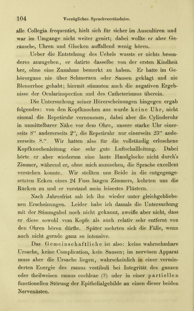 alle Collegia frequentirt, hielt sich für sicher ira Auscultiren und war ira Umgange nicht weiter genirt; dabei wollte er aber Ge- räusche, Uhren und Glocken auffallend wenig hören. Ueber die Entstehung des Uebels wusste er nichts beson- deres anzugeben, er datirte dasselbe von der ersten Kindheit her, ohne eine Zunahme bemerkt zu haben. Er hatte im Ge- hörorgane nie über Schmerzen oder Sausen geklagt und nie Blenorrhoe gehabt; hiermit stimmten auch die negativen Ergeb- nisse der Ocularinspection und des Catheterismus überein. Die Untersuchung seiner Hörerscheinungen hingegen ergab folgendes: von den Kopfknochen aus wurde keine Uhr, nicht einmal die Repetiruhr vernommen, dabei aber die Cylinderuhr in unmittelbarer Nähe vor dem Ohre, unsere starke Uhr einer- seits 8 andererseits 2, die Repetiruhr nur einerseits 23 ande- rerseits 8. Wir hatten also für die vollständig erloschene Kopfknochenleitung eine sehr gute Luftschallleitung. Dabei hörte er aber wiederum eine laute Handglocke nicht durch's Zimmer, während er, ohne mich anzusehen, die Sprache excellent verstehen konnte. Wir stellten uns Beide in die entgegenge- setzten Ecken eines 24 Fuss langen Zimmers, kehrten uns die Rücken zu und er verstand mein leisestes Flüstern. Nach Jahresfrist sah ich ihn wieder imter gleichgebliebe- nen Erscheinungen. Leider habe ich damals die Untersuchung mit der Stimmgabel noch nicht gekannt, zweifle aber nicht, dass er diese sowohl vom Kopfe als auch relativ sehr entfernt von den Ohren hören dürfte. Später mehrten sich die Fälle, wenn auch nicht gerade ganz so intensive. Das Gemeinschaftliche ist also: keine wahrnehmbare Ursache, keine Complication, kein Sausen; im nervösen Apparat muss aber die Ursache liegen, wahrscheinlich in einer vermin- derten Energie des ramus vestibuli bei Integrität des ganzen oder theilweisen ramus Cochleae (?) oder in einer partiellen functionellen Störung der Epithelialgebilde an einen dieser beiden Nervenästen.