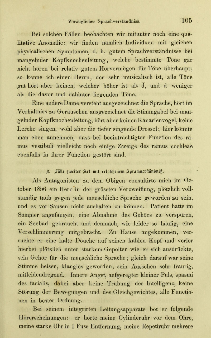 Bei solchen Fällen beobachten wir mitunter noch eine qua- litative Anomalie; wir finden nämlich Individuen mit gleichen physicalischen Symptomen, d. h. gutem Sprachverständnisse bei mangelnder Kopfknochenleitung, welche bestimmte Töne gar nicht hören bei relativ gutem Hörvermögen für Töne überhaupt; so kenne ich einen Herrn, der sehr musicalisch ist, alle Töne gut hört aber keinen, welcher höher ist als d, und d weniger als die davor und dahinter liegenden Töne. Eine andere Dame versteht ausgezeichnet die Sprache, hört im Verhältniss zu Geräuschen ausgezeichnet die Stimmgabel bei man- gelnder Kopfknochenleitung, hört aber keinen Kanarienvogel, keine Lerche singen, wohl aber die tiefer singende Drossel; hier könnte man eben annehmen, dass bei beeinträchtigter Function des ra- mus vestibuli vielleicht noch einige Zweige des ramus Cochleae ebenfalls in ihrer Function gestört sind. ß. ^nlle }wt\Ux ^rt mit £rlofd)enem 3pracl)t)(rliänbnt^. Als Antagonisten zu dem Obigen consultirte mich im Oc- tober 1856 ein Herr in der grössten Verzweiflung, plötzlich voll- ständig taub gegen jede menschliche Sprache geworden zu sein, und es vor Sausen nicht aushalten zu können. Patient hatte im Sommer angefangen, eine Abnahme des Gehörs zu verspüren, ein Seebad gebraucht und demnach, wie leider so häufig, eine Verschlimmerung mitgebracht. Zu Hause angekommen, ver- suchte er eine kalte Douche auf seinen kahlen Kopf und verlor hierbei plötzlich unter starkem Gepolter wie er sich ausdrückte, sein Gehör für die menschliche Sprache; gleich darauf war seine Stimme heiser, klanglos geworden, sein Aussehen sehr traurig, mitleidendregend. Innere Angst, aufgeregter kleiner Puls, spasmi des facialis, dabei aber keine Trübung der Intelligenz, keine Störung der Bewegungen und des Gleichgewichtes, alle Functio- nen in bester Ordnung. Bei seinem integrirten Leitungsapparate bot er folgende Hörerscheinungen: er hörte meine Cylinderuhr vor dem Ohre, meine starke Uhr in 1 Fuss Entfernung, meine Repetiruhr mehrere