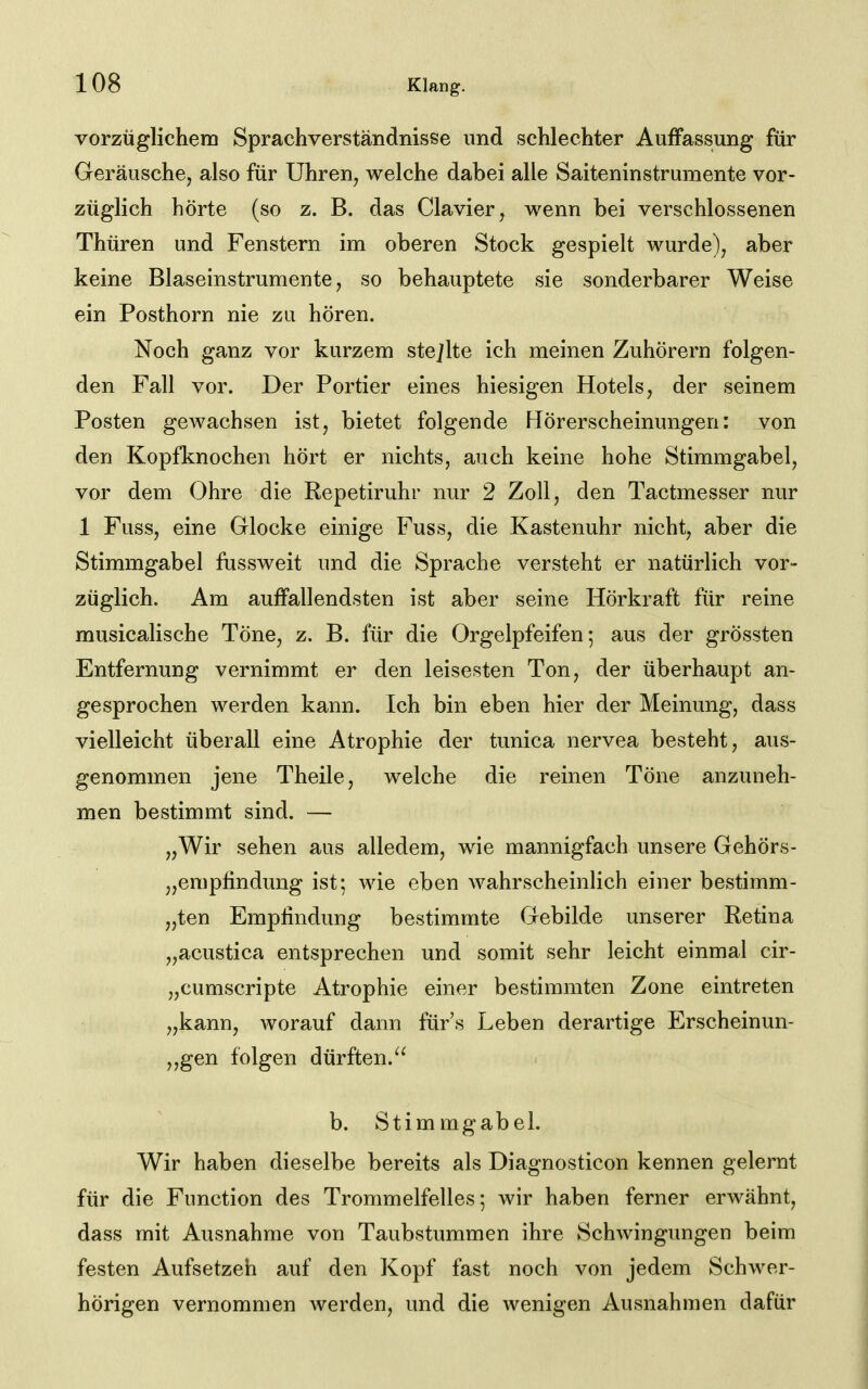 vorzüglichem Sprachverständnisse und schlechter Auffassung für Geräusche, also für Uhren, welche dabei alle Saiteninstrumente vor- züglich hörte (so z. B. das Ciavier, wenn bei verschlossenen Thüren und Fenstern im oberen Stock gespielt wurde), aber keine Blaseinstrumente, so behauptete sie sonderbarer Weise ein Posthorn nie zu hören. Noch ganz vor kurzem stejlte ich meinen Zuhörern folgen- den Fall vor. Der Portier eines hiesigen Hotels, der seinem Posten gewachsen ist, bietet folgende Hörerscheinungen: von den Kopfknochen hört er nichts, auch keine hohe Stimmgabel, vor dem Ohre die Repetiruhr nur 2 Zoll, den Tactmesser nur 1 Fuss, eine Glocke einige Fuss, die Kastenuhr nicht, aber die Stimmgabel fussweit und die Sprache versteht er natürlich vor- züglich. Am auffallendsten ist aber seine Hörkraft für reine musicalische Töne, z. B. für die Orgelpfeifen 5 aus der grössten Entfernung vernimmt er den leisesten Ton, der überhaupt an- gesprochen werden kann. Ich bin eben hier der Meinung, dass vielleicht überall eine Atrophie der tunica nervea besteht, aus- genommen jene Theile, welche die reinen Töne anzuneh- men bestimmt sind. — „Wir sehen aus alledem, wie mannigfach unsere Gehörs- „empfindung ist; wie eben wahrscheinlich einer bestimm- „ten Empfindung bestimmte Gebilde unserer Retina „acustica entsprechen und somit sehr leicht einmal cir- „cumscripte Atrophie einer bestimmten Zone eintreten „kann, worauf dann für's Leben derartige Erscheinun- „gen folgen dürften. 1 b. Stimmgabel. Wir haben dieselbe bereits als Diagnosticon kennen gelernt für die Function des Trommelfelles 5 wir haben ferner erwähnt, dass mit Ausnahme von Taubstummen ihre Schwingungen beim festen Aufsetzeh auf den Kopf fast noch von jedem Schwer- hörigen vernommen werden, und die wenigen Ausnahmen dafür