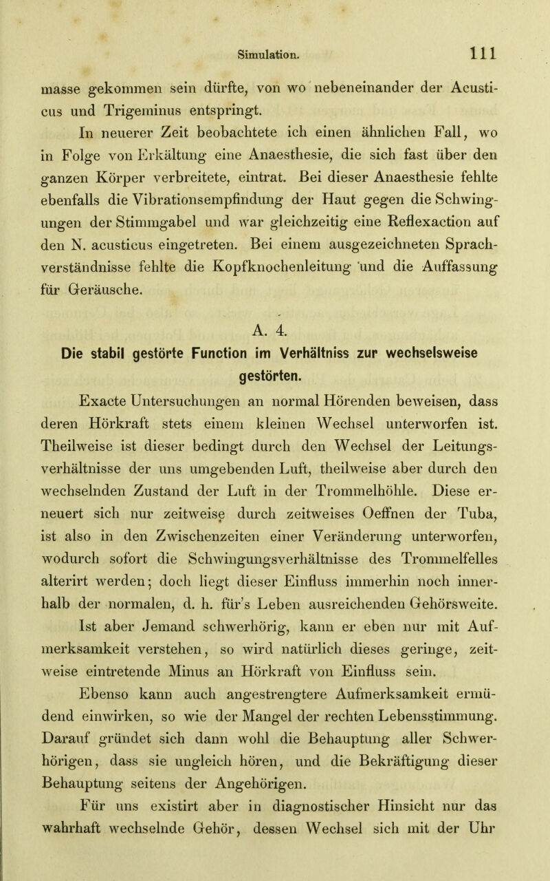 masse gekommen sein dürfte, von wo nebeneinander der Acusti- cus und Trigeminus entspringt. In neuerer Zeit beobachtete ich einen ähnlichen Fall, wo in Folge von Erkältung eine Anaesthesie, die sich fast über den ganzen Körper verbreitete, eintrat. Bei dieser Anaesthesie fehlte ebenfalls die Vibrationsempfindung der Haut gegen die Schwing- ungen der Stimmgabel und Avar gleichzeitig eine Reflexaction auf den N. acusticus eingetreten. Bei einem ausgezeichneten Sprach- verständnisse fehlte die Kopfknochenleitung und die Auffassung für Geräusche. A. 4. Die stabil gestörte Function im Verhältniss zur wechselsweise gestörten. Exacte Untersuchungen an normal Hörenden beweisen, dass deren Hörkraft stets einem kleinen Wechsel unterworfen ist, Theilweise ist dieser bedingt durch den Wechsel der Leitungs- verhältnisse der uns umgebenden Luft, theilweise aber durch den wechselnden Zustand der Luft in der Trommelhöhle. Diese er- neuert sich nur zeitweise durch zeitweises OefFnen der Tuba, ist also in den Zwischenzeiten einer Veränderung unterworfen, wodurch sofort die SchwingungsVerhältnisse des Trommelfelles alterirt werden; doch liegt dieser Einfluss immerhin noch inner- halb der normalen, d. h. für's Leben ausreichenden Gehörsweite. Ist aber Jemand schwerhörig, kann er eben nur mit Auf- merksamkeit verstehen, so wird natürlich dieses geringe, zeit- weise eintretende Minus an Hörkraft von Einfluss sein. Ebenso kann auch angestrengtere Aufmerksamkeit ermü- dend einwirken, so wie der Mangel der rechten Lebensstimmung. Darauf gründet sich dann wohl die Behauptung aller Schwer- hörigen, dass sie ungleich hören, und die Bekräftigung dieser Behauptung seitens der Angehörigen. Für uns existirt aber in diagnostischer Hinsicht nur das wahrhaft wechselnde Gehör, dessen Wechsel sich mit der Uhr