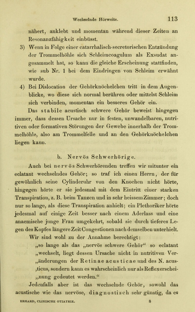 nähert, anklebt und momentan während dieser Zeiten an Resonanzfähigkeit einbüsst. 3) Wenn in Folge einer catarrhalisch-secretorischen Entzündung der Trommelhöhle sich Scbleimcoagulura als Exsudat an- gesammelt hat, so kann die gleiche Erscheinung stattfinden, wie sub Nr. 1 bei dem Eindringen von Schleim erwähnt wurde. 4) Bei Dislocation der Gehörknöchelchen tritt in dem Augen- blicke, wo diese sich normal berühren oder mittelst Schleim sich verbinden, momentan ein besseres Gehör ein. Das stabile acustisch schwere Gehör beweist hingegen immer, dass dessen Ursache nur in festen, unwandelbaren, nutri- tiven oder formativen Störungen der Gewebe innerhalb der Trom- melhöhle, also am Trommelfelle und an den Gehörknöchelchen liegen kann. b. Nervös Schwerhörige. Auch bei nervös Schwerhörenden treffen wir mitunter ein eclatant wechselndes Gehör; so traf ich einen Herrn, der für gewöhnlich seine Cylinderuhr von den Knochen nicht hörte, hingegen hörte er sie jedesmal mit dem Eintritt einer starken Transpiration, z. B. beim Tanzen und in sehr heissem Zimmer; doch nur so lange, als diese Transpiration anhielt; ein Plethoriker hörte jedesmal auf einige Zeit besser nach einem Aderlass und eine anaemische junge Frau umgekehrt, sobald sie durch tieferes Le- gen des Kopfes längere Zeit Congestionen nach demselben unterhielt. Wir sind wohl zu der Annahme berechtigt: „so lange als das „nervös schwere Gehör so eclatant „wechselt, liegt dessen Ursache nicht in nutritiven Ver- „änderungen der Retinae acusticae und des N. acus- ,ticus, sondern kann es wahrscheinlich nur alsReflexerschei- ,,nung gedeutet werden. Jedenfalls aber ist das wechselnde Gehör, sowohl das acustische wie das nervöse, diagnostisch sehr günstig, da es ERHARD, CLINISCHE OTIATRIE. 8