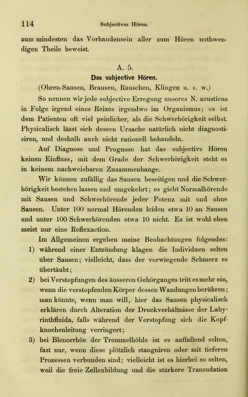 zum mindesten das Vorhandensein aller zum Hören nothwen- digen Theile beweist. A. 5. Das subjective Hören. (Ohren-Sausen, Brausen, Rauschen, Klingen u. s. w.) So nennen wir jede subjective Erregung unseres N. acusticus in Folge irgend eines Reizes irgendwo im Organismus-, es ist dem Patienten oft viel peinlicher, als die vSchwerhörigkeit selbst. Physicalisch lässt sich dessen Ursache natürlich nicht diagnosti- siren, und deshalb auch nicht rationell behandeln. Auf Diagnose und Prognose hat das subjective Hören keinen Einfluss, mit dem Grade der Schwerhörigkeit steht es in keinem nachweisbaren Zusammenhange. Wir können zufällig das Sausen beseitigen und die Schwer- hörigkeit bestehen lassen und umgekehrt; es giebt Normalhörende mit Sausen und Schwerhörende jeder Potenz mit und ohne Sausen. Unter 100 normal Hörenden leiden etwa 10 an Sausen und unter 100 Schwerhörenden etwa 10 nicht. Es ist wohl eben meist nur eine Reflexaction. Im Allgemeinen ergeben meine Beobachtungen folgendes: 1) während einer Entzündung klagen die Individuen selten über Sausen; vielleicht, dass der vorwiegende Schmerz es übertäubt; 2) bei Verstopfungen des äusseren Gehörganges tritt es mehr ein, wenn die verstopfenden Körper dessen Wandungen berühren; man könnte, wenn man will, hier das Sausen physicalisch erklären durch Alteration der Druckverhältnisse der Laby- rinthfluida, falls während der Verstopfung sich die Kopf- knochenleitung verringert; 3) bei Blenorrhöe der Trommelhöhle ist es auffallend selten, fast nur, wenn diese plötzlich stangniren oder mit tieferen Prozessen verbunden sind; vielleicht ist es hierbei so selten, weil die freie Zellenbildung und die stärkere Transudation