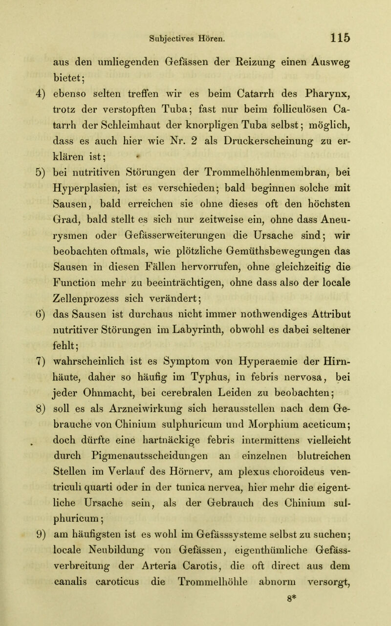 aus den umliegenden Gefässen der Reizung einen Ausweg bietet; 4) ebenso selten treffen wir es beim Catarrh des Pharynx, trotz der verstopften Tuba; fast nur beim folliculösen Ca- tarrh der Schleimhaut der knorpligen Tuba selbst; möglich, dass es auch hier wie Nr. 2 als Druckerscheinung zu er- klären ist; • 5) bei nutritiven Störungen der Trommelhöhlenmembran, bei Hyperplasien, ist es verschieden; bald beginnen solche mit Sausen, bald erreichen sie ohne dieses oft den höchsten Grad, bald stellt es sich nur zeitweise ein, ohne dass Aneu- rysmen oder Gefässerweiterungen die Ursache sind; wir beobachten oftmals, wie plötzliche Gemüthsbewegungen das Sausen in diesen Fällen hervorrufen, ohne gleichzeitig die Function mehr zu beeinträchtigen, ohne dass also der locale Zellenprozess sich verändert; 6) das Sausen ist durchaus nicht immer nothwendiges Attribut nutritiver Störungen im Labyrinth, obwohl es dabei seltener fehlt; 7) wahrscheinlich ist es Symptom von Hyperaemie der Hirn- häute, daher so häufig im Typhus, in febris nervosa, bei jeder Ohnmacht, bei cerebralen Leiden zu beobachten; 8) soll es als Arzneiwirkung sich herausstellen nach dem Ge- brauche von Chinium sulphuricum und Morphium aceticum; doch dürfte eine hartnäckige febris intermittens vielleicht durch Pigmenautsscheidungen an einzelnen blutreichen Stellen im Verlauf des Hörnerv, am plexus choroideus ven- triculi quarti oder in der tunica nervea, hier mehr die eigent- liche Ursache sein, als der Gebrauch des Chinium sul- phuricum ; 9) am häufigsten ist es wohl im Gefässsysteme selbst zu suchen; locale Neubildung von Gefässen, eigenthümliche Gefäss- verbreitung der Arteria Carotis, die oft direct aus dem canalis caroticus die Trommelhöhle abnorm versorgt, 8*