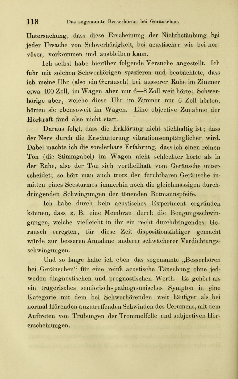 Untersuchung, dass diese Erscheinung der Nichtbetäubung bjpi jeder Ursache von Schwerhörigkeit, bei acustischer wie bei ner- vöser, vorkommen und ausbleiben kann. Ich selbst habe hierüber folgende Versuche angestellt. Ich fuhr mit solchen Schwerhörigen spazieren und beobachtete, dass ich meine Uhr (also ein Geräusch) bei äusserer Ruhe im Zimmer etwa 400 Zoll, im Wagen aber nur 6—8 Zoll weit hörte; Schwer- hörige aber, welche diese Uhr im Zimmer nur 6 Zoll hörten, hörten sie ebensoweit im Wagen. Eine objective Zunahme der Hörkraft fand also nicht statt. Daraus folgt, dass die Erklärung nicht stichhaltig ist; dass der Nerv durch die Erschütterung vibrationsempfänglicher wird. Dabei machte ich die sonderbare Erfahrung, dass ich einen reinen Ton (die Stimmgabel) im Wagen nicht schlechter hörte als in der Ruhe, also der Ton sich vortheilhaft vom Geräusche unter- scheidet; so hört man auch trotz der furchtbaren Geräusche in- mitten eines Seesturmes immerhin noch die gleichmässigen durch- dringenden Schwingungen der tönenden Botmannspfeife. Ich habe durch kein acustisches Experiment ergründen können, dass z. B. eine Membran durch die Beugungsschwin- gungen, welche vielleicht in ihr ein recht durchdringendes Ge- räusch erregten, für diese Zeit dispositionsfähiger gemacht würde zur besseren Annahme anderer schwächerer Verdichtungs- schwingungen. Und so lange halte ich eben das sogenannte „Besserhören bei Geräuschen^' für eine reine acustische Täuschung ohne jed- weden diagnostischen und prognostischen Werth. Es gehört als ein trügerisches semiotisch-pathognomisches Sympton in eine Kategorie mit dem bei Schwerhörenden weit häufiger als bei normal Hörenden anzutreffenden Schwinden des Cerumens, mit dem Auftreten von Trübungen der Trommelfelle und subjectiven Hör- erscheinungen.