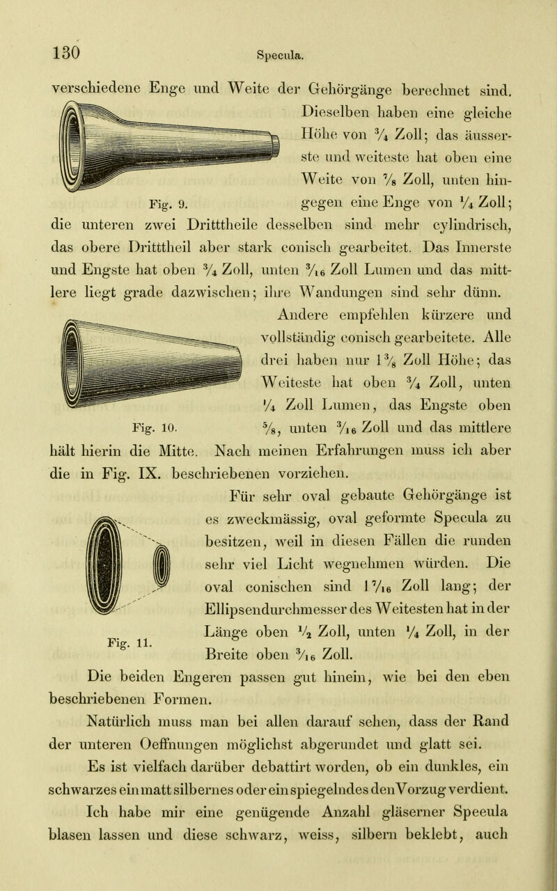 Fig. 10. verschiedene Enge und Weite der Gehörgänge berechnet sind. Dieselben haben eine gleiche Höhe von % Zoll; das äusser- ste und weiteste hat oben eine Weite von 7» Zoll^ unten hin- Fig. 9. gegen eine Enge von V't Zoll; die unteren zwei Dritttheile desselben sind mehr cylindrisch, das obere Dritttheil aber stark conisch gearbeitet. Das Innerste und Engste hat oben y4 Zoll, unten Vie Zoll Lumen und das mitt- lere liegt grade dazwischen; ilne Wandungen sind sehr dünn. Andere empfehlen kürzere und vollständig conisch gearbeitete. Alle drei haben nur 1% Zoll Höhe; das Weiteste hat oben % Zoll, unten 'A Zoll Lumen, das Engste oben unten Vie Zoll und das mittlere hält hierin die Mitte. Nach meinen Erfahrungen muss ich aber die in Fig. IX. beschriebenen vorziehen. Für sehr oval gebaute Gehörgänge ist es zweckmässig, oval geformte Specula zu besitzen, weil in diesen Fällen die runden sehr viel Licht wegnehmen Avürden. Die oval conischen sind 1 Vie Zoll lang; der Ellipsendurchmesser des Weitesten hat in der Länge oben Zoll, unten % Zoll, in der Breite oben Vie Zoll. Die beiden Engeren passen gut hinein, wie bei den eben beschriebenen Formen. Natürlich muss man bei allen darauf sehen, dass der Rand der unteren Oeffnungen möglichst abgerundet und glatt sei. Es ist vielfach darüber debattirt worden, ob ein dunkles, ein schwarzes einmatt silbernes oder ein spiegelndes denVorzug verdient. Ich habe mir eine genügende Anzahl gläserner Speeula blasen lassen und diese schwarz, weiss, silbern beklebt, auch Fig. 11.