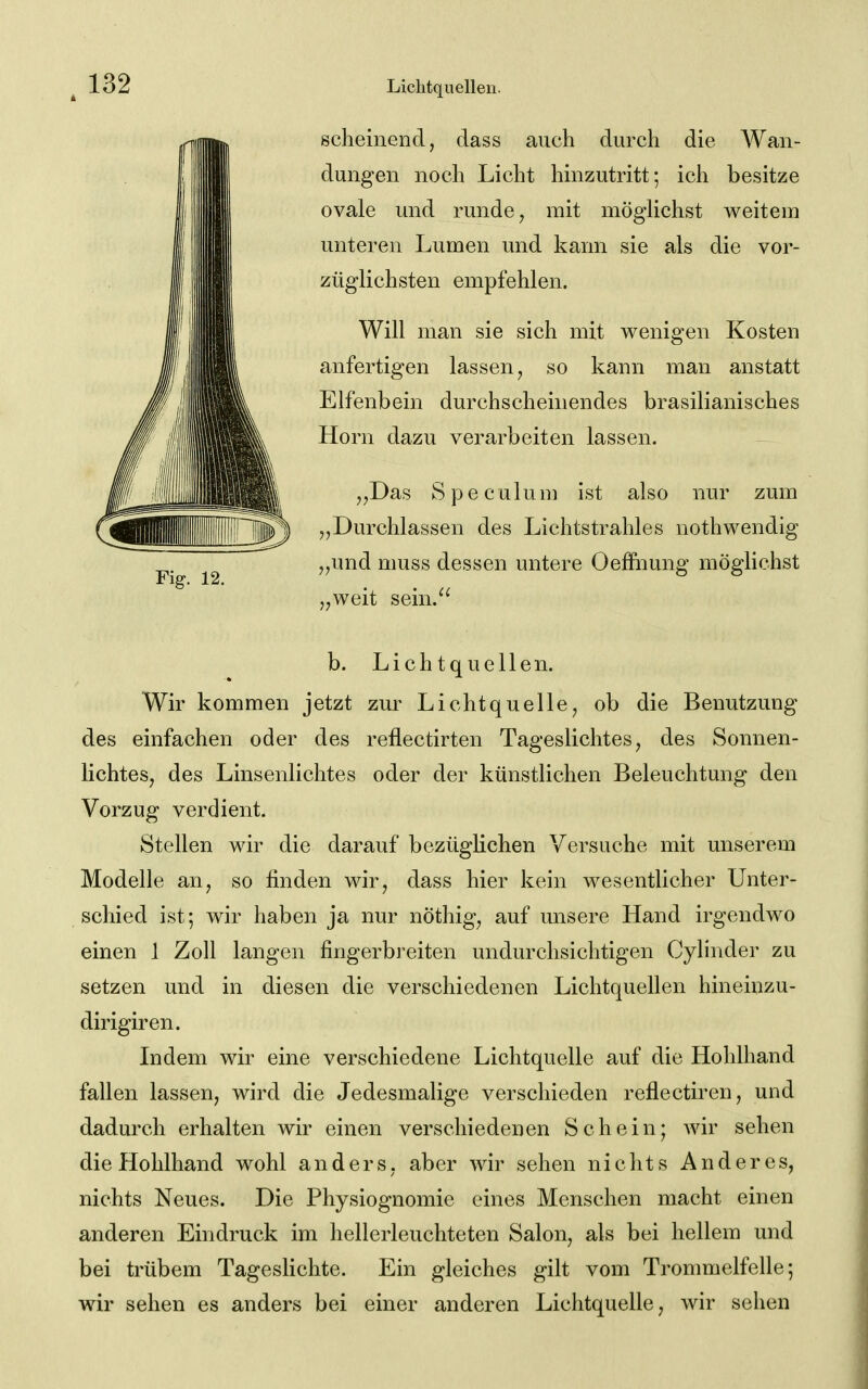 scheinend, dass auch durch die Wan- dungen noch Licht hinzutritt; ich besitze ovale und runde, mit mögHchst weitem unteren Lumen und kann sie als die vor- züglichsten empfehlen. Will man sie sich mit wenigen Kosten anfertigen lassen, so kann man anstatt Elfenbein durchscheinendes brasilianisches Horn dazu verarbeiten lassen. ,,Das Speculum ist also nur zum „Durchlassen des Lichtstrahles nothwendig „und muss dessen untere Oeffnung möglichst „weit sein.^' b. Lichtquellen. Wir kommen jetzt zur Lichtquelle, ob die Benutzung des einfachen oder des reflectirten Tageslichtes, des Sonnen- lichtes, des Linsenlichtes oder der künstlichen Beleuchtung den Vorzug verdient. Stellen wir die darauf bezüglichen Versuche mit unserem Modelle an, so finden wir, dass hier kein wesentlicher Unter- schied ist; wir haben ja nur nöthig, auf unsere Hand irgendwo einen 1 Zoll langen fingerbreiten undurchsichtigen Cylinder zu setzen und in diesen die verschiedenen Lichtquellen hineinzu- dirigiren. Indem wir eine verschiedene Lichtquelle auf die Holilhand fallen lassen, wird die Jedesmalige verschieden reflectiren, und dadurch erhalten wir einen verschiedenen Schein; wir sehen die Hohlhand wohl anders, aber wir sehen nichts Anderes, nichts Neues. Die Physiognomie eines Menschen macht einen anderen Eindruck im hellerleuchteten Salon, als bei hellem und bei trübem Tageslichte. Ein gleiches gilt vom Trommelfelle; wir sehen es anders bei einer anderen Lichtquelle, wir sehen 132