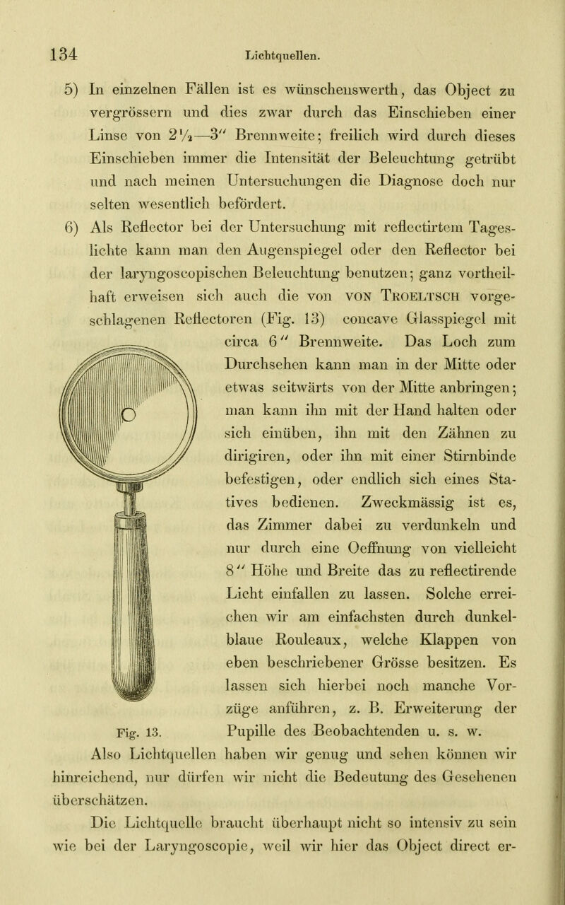 5) In einzelnen Fällen ist es wünschenswerth, das Object zu vergrössern und dies zwar durch das Einschieben einer Linse von 2V2—3 Brennweite; freilich wird durch dieses Einschieben immer die Intensität der Beleuchtung getrübt und nach raeinen Untersuchungen die Diagnose doch nur selten wesentlich befördert. 6) Als Reflector bei der Untersuchung mit reflectirtem Tages- lichte kann man den Augenspiegel oder den Reflector bei der laryngoscopischen Beleuchtung benutzen; ganz vortheil- haft erweisen sich auch die von von Tkoeltsch vorge- schlagenen Reflectoren (Fig. 13) concave Giasspiegel mit circa 6 Brennweite. Das Loch zum Durchsehen kann man in der Mitte oder etwas seitwärts von der Mitte anbringen; man kann ihn mit der Hand halten oder sich einüben, ihn mit den Zähnen zu dirigiren, oder ihn mit einer Stirnbinde befestigen, oder endlich sich eines Sta- tives bedienen. Zweckmässig ist es, das Zimmer dabei zu verdunkeln und nur durch eine OefFnung von vielleicht 8 Höhe und Breite das zu reflectirende Licht einfallen zu lassen. Solche errei- chen wir am einfachsten durch dunkel- blaue Rouleaux, welche Klappen von eben beschriebener Grösse besitzen. Es lassen sich hierbei noch manche Vor- züge anführen, z. B, Erweiterung der Fig. 13. Pupille des Beobachtenden u. s. w. Also Lichtquellen haben wir genug und sehen können Avir hinreichend, nur dürfen wir nicht die Bedeutung des Gesehenen überschätzen. Die Lichtquelle braucht überhaupt nicht so intensiv zu sein wie bei der Laryngoscopie, Avcil wir hier das Object direct er-