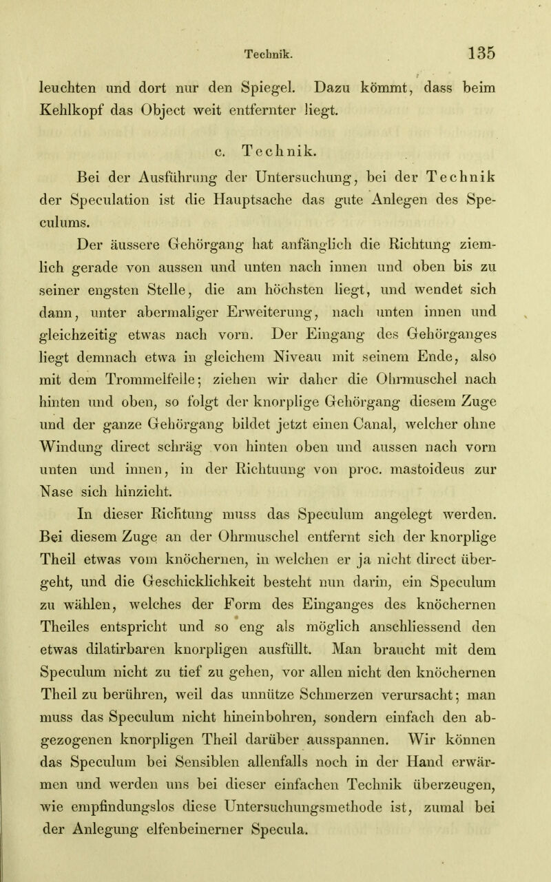 leuchten und dort nur den Spiegel. Dazu kömmt, dass beim Kehlkopf das Object weit entfernter liegt. c. Technik. Bei der Ausführung der Untersuchung, bei der Technik der Speculation ist die Hauptsache das gute Anlegen des Spe- culums. Der äussere Gehörgang hat anfänglich die Richtung ziem- lich gerade von aussen und unten nach innen und oben bis zu seiner engsten Stelle, die am höchsten liegt, und wendet sich dann, unter abermaliger Erweiterung, nach unten innen und gleichzeitig etwas nach vorn. Der Eingang des Gehörganges liegt demnach etwa in gleichem Niveau mit seinem Ende, also mit dem Trommelfeile; ziehen wir daher die Ohrmuschel nach hinten und oben, so folgt der knorplige Gehörgang diesem Zuge und der ganze Gehörgang bildet jetzt einen Canal, welcher ohne Windung direct schräg von hinten oben und aussen nach vorn unten und innen, in der Richtuung von proc. mastoideus zur Nase sich hinzieht. In dieser Richtung muss das Speculum angelegt werden. Bei diesem Zuge an der Ohrmuschel entfernt sich der knorplige Theil etwas vom knöchernen, in welchen er ja nicht direct über- geht, und die Geschicklichkeit besteht nun darin, ein Speculum zu wählen, welches der Form des Einganges des knöchernen Theiles entspricht und so eng als möglich anschliessend den etwas dilatirbaren knorpligen ausfüllt. Man braucht mit dem Speculum nicht zu tief zu gehen, vor allen nicht den knöchernen Theil zu berühren, weil das unnütze Schmerzen verursacht; man muss das Speculum nicht hineinbohren, sondern einfach den ab- gezogenen knorpligen Theil darüber ausspannen. Wir können das Speculum bei Sensiblen allenfalls noch in der Hand erwär- men und werden uns bei dieser einfachen Technik überzeugen, wie empfindungslos diese Untersuchungsmethode ist, zumal bei der Anlegung elfenbeinerner Specula.