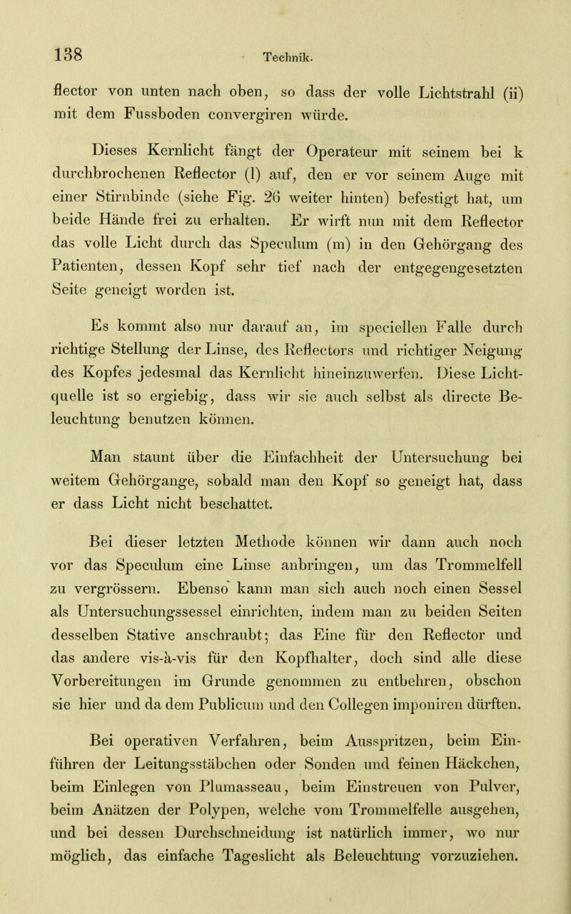 flector von unten nach oben, so dass der volle Lichtstrahl (ii) mit dem Fussboden convergiren würde. Dieses Kernlicht fängt der Operateur mit seinem bei k durchbrochenen Reflector (1) auf, den er vor seinem Auge mit einer Stirnbinde (siehe Fig, 26 weiter hinten) befestigt hat, um beide Hände frei zu erhalten. Er wirft nun mit dem Keflector das volle Licht durch das Speculum (m) in den Gehörgang des Patienten, dessen Kopf sehr tief nach der entgegengesetzten Seite geneigt worden ist. Es kommt also nur darauf an, im speciellen Falle durch richtige Stellung der Linse, des Reflectors und richtiger Neigung des Kopfes jedesmal das Kernlicht hineinzuwerfen. Diese Licht- quelle ist so ergiebig, dass wir sie auch selbst als directe Be- leuchtung benutzen können. Man staunt über die Einfachheit der Untersuchung bei weitem Gehörgange, sobald man den Kopf so geneigt hat, dass er dass Licht nicht beschattet. Bei dieser letzten Methode können wir dann auch noch vor das Speculum eine Linse anbringen, um das Trommelfell zu vergrössern. Ebenso kann man sich auch noch einen Sessel als Untersuchungssessel einrichten, indem man zu beiden Seiten desselben Stative anschraubt; das Eine für den Reflector und das andere vis-a-vis für den Kopfhalter, doch sind alle diese Vorbereitungen im Grunde genommen zu entbehren, obschon sie hier und da dem Publicum und den Collegen imponiren dürften. Bei operativen Verfahren, beim Ausspritzen, beim Ein- führen der Leitungsstäbchen oder Sonden und feinen Häckchen, beim Einlegen von Plumasseau, beim Einstreuen von Pulver, beim Anätzen der Polypen, welche vom Trommelfelle ausgehen, und bei dessen Durchschneidung ist natürlich immer, wo nur möglich, das einfache Tageslicht als Beleuchtung vorzuziehen.