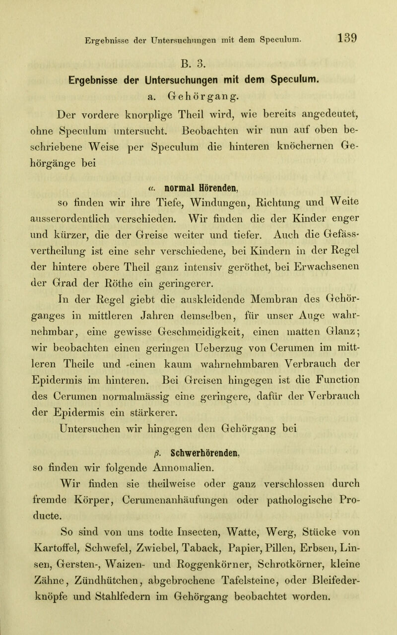 Ergebnisse der Untersuchungen mit dem Speculum. B. 3. Ergebnisse der Untersuchungen mit dem Speculum. a. Gehörgang. Der vordere knorplige Theil wird, wie bereits angedeutet, ohne Speculum untersucht. Beobachten wir nun auf oben be- schriebene Weise per Speculum die hinteren knöchernen Ge- hörgänge bei cc. normal Hörenden, so finden wir ihre Tiefe, Windungen, Richtung und Weite ausserordentlich verschieden. Wir finden die der Kinder enger und kürzer, die der Greise weiter und tiefer. Auch die Gefäss- vertheilung ist eine sehr verschiedene, bei Kindern in der Regel der hintere obere Theil ganz intensiv geröthet, bei Erwachsenen der Grad der Röthe ein geringerer. In der Regel giebt die auskleidende Membran des Gehör- ganges in mittleren Jahren demselben, für unser Auge wahr- nehmbar, eine gewisse Geschmeidigkeit, einen matten Glanz; wir beobachten einen geringen Ueberzug von Cerumen im mitt- leren Theile und -einen kaum wahrnehmbaren Verbrauch der Epidermis im hinteren. Bei Greisen hingegen ist die Function des Cerumen normalmässig eine geringere, dafür der Verbrauch der Epidermis ein stärkerer. Untersuchen wir hingegen den Gehörgang bei ß. Schwerhörenden, so finden wir folgende Annomalien. Wir finden sie theilweise oder ganz verschlossen durch fremde Körper, Cerumenanhäufungen oder pathologische Pro- ducte. So sind von uns todte Insecten, Watte, Werg, Stücke von Kartoffel, Schwefel, Zwiebel, Taback, Papier, Pillen, Erbsen, Lin- sen, Gersten-, Waizen- und Roggenkörner, Schrotkörner, kleine Zähne, Zündhütchen, abgebrochene Tafelsteine, oder Bleifeder- knöpfe und Stahlfedern im Gehörgang beobachtet worden.