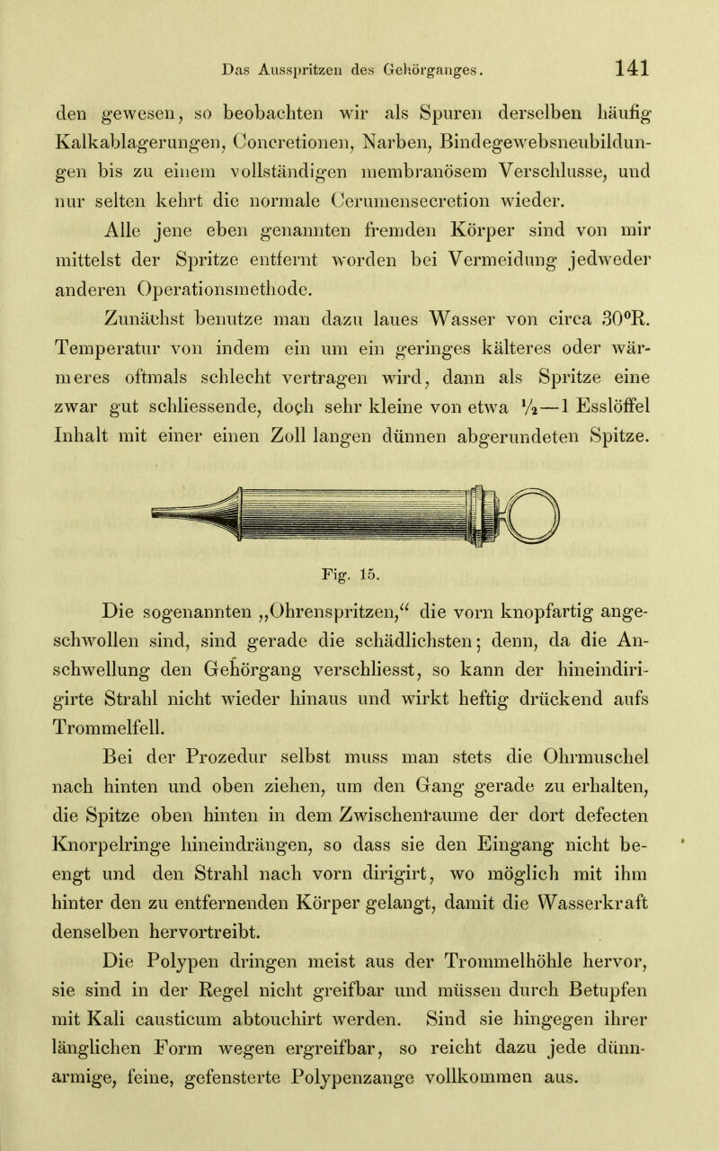 den gewesen, so beobachten wir als Spuren derselben liäufig Kalkablagerungenj Concretionen, Narben, Bindegewebsneubildun- gen bis zu einem vollständigen niembranösem Verschlusse, und nur selten kehrt die normale Cerumensecretion wieder. Alle jene eben genannten fremden Körper sind von mir mittelst der Spritze entfernt worden bei Vermeidung jedweder anderen Operationsmethode. Zunächst benutze man dazu laues Wasser von circa 30**R. Temperatur von indem ein um ein geringes kälteres oder wär- meres oftmals schlecht vertragen wird, dann als Spritze eine zwar gut schliessende, doph sehr kleine von etwa Va—1 Esslöffel Inhalt mit einer einen Zoll langen dünnen abgerundeten Spitze. Fig. 15, Die sogenannten „Ohrenspritzen, die vorn knopfartig ange- schwollen sind, sind gerade die schädlichsten; denn, da die An- schwellung den Gehörgang verschliesst, so kann der hineindiri- girte Strahl nicht wieder hinaus und wirkt heftig drückend aufs Trommelfell. Bei der Prozedur selbst muss man stets die Ohrmuschel nach hinten und oben ziehen, um den Gang gerade zu erhalten, die Spitze oben hinten in dem Zwischenl'aume der dort defecten Knorpelringe hineindrängen, so dass sie den Eingang nicht be- engt und den Strahl nach vorn dirigirt, wo möglich mit ihm hinter den zu entfernenden Körper gelangt, damit die Wasserkraft denselben hervortreibt. Die Polypen dringen meist aus der Trommelhöhle hervor, sie sind in der Regel nicht greifbar und müssen durch Betupfen mit Kali causticum abtouchirt werden. Sind sie hingegen ihrer länglichen Form wegen ergreifbar, so reicht dazu jede dünn- armige, feine, gefensterte Polypenzange vollkommen aus.