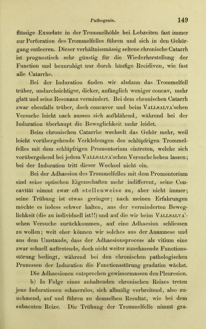 flüssige Exsudate in der Trommelhöhle bei Lebzeiten fast immer zur Perforation des Trommelfelles fuhren und sich in den Gehör- gang entleeren. Dieser verhältnissmässig seltene chronische Catarrh ist prognostisch sehr günstig für die Wiederherstellung der Function und beunruhigt nur durch häufige Recidiven, wie fast alle Catarrhe. Bei der Induration finden wir alsdann das Trommelfell trüber^ undurchsichtiger, dicker, anfänglich weniger concav, mehr glatt und seine Resonanz vermindert. Bei dem chronischen Catarrh zwar ebenfalls trüber, doch concaver und beim VALLSALVA'schen Versuche leicht nach aussen sich aufblähend, während bei der Induration überhaupt die Beweglichkeit mehr leidet. Beim chronischen Catarrhe wechselt das Gehör mehr, weil leicht vorübergehende Verklebungen des schlüpfrigen Trommel- felles mit dem schlüpfrigen Promontorium eintreten, welche sich vorübergehend bei jedem VALLSALVA'schen Versuche heben lassen; bei der Induration tritt dieser Wechsel nicht ein. Bei der Adhaesion des Trommelfelles mit dem Promontorium sind seine optischen Eigenschaften mehr indifferent, seine Con- cavität nimmt zwar oft stellenweise zu, aber nicht immer; seine Trübung ist etwas geringer; nach meinen Erfahrungen möchte es indess schwer halten, aus der verminderten Beweg- lichkeit (die zu individuell ist!!) und auf die wir beim VALLSALVA'- schen Versuche zurückkommen, auf eine Adhaesion schliessen zu wollen; weit eher können wir solches aus der Anamnese und aus dem Umstände, dass der Adhaesionsprocess als vitium eine zwar schnell auftretende, doch nicht weiter zunehmende Functions- störung bedingt, während bei den chronischen pathologischen Prozessen der Induration die Fimctionsstörung gradatim wächst. Die Adhaesionen entsprechen gewissermassen denPleuresien. b) In Folge eines anhaltenden chronischen Reizes treten jene Indurationen schmerzlos, sich allmälig verbreitend, also zu- nehmend, auf und führen zu demselben Resultat, wie bei dem subacuten Reize. Die Trübung der Trommelfelle nimmt gra-