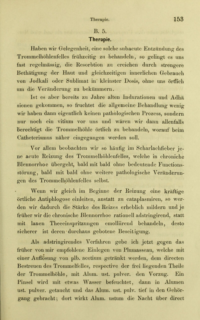 B. 5. Therapie. Haben wir Gelegenheit, eine solche subacute Entzündung des Trommelhöhlenfelles frühzeitig zu behandeln, so gelingt es uns fast regelmässig, die Resorbtion zu ereichen durch strengere Bethätigung der Haut und gleichzeitigen innerlichen Gebrauch von Jodkali oder Sublimat in kleinster Dosis, ohne uns örtlich um die Veränderung zu bekümmern. Ist es aber bereits zu Jahre alten Indurationen und Adhä sionen gekommen, so fruchtet die allgemeine Behandlung wenig wir haben dann eigentlich keinen pathologischen Prozess, sondern nur noch ein vitium vor uns und wären wir dann allenfalls Berechtigt die Trommelhöhle örtlich zu bebandeln, worauf beim Catheterismus näher eingegangen werden soll. Vor allem beobachten wir so häufig im Scharlachfieber je- ne acute Reizung des Trommelhöhlenfelles, welche in chroniche Blennorrhoe übergeht, bald mit bald ohne bedeutende Functions- störung, bald mit bald ohne weitere pathologische Veränderun- gen des Trommelhöhlenfelles selbst. Wenn wir gleich im Beginne der Reizung eine kräftige örtliche Antiphlogose einleiten, anstatt zu cataplasmiren, so wer- den wir dadurch die Stärke des Reizes erheblich mildern und je früher wir die chronische Blennorrhoe rationell adstringirend, statt mit lauen Theeeinspritzungen emolliirend behandeln, desto sicherer ist deren durchaus gebotene Beseitigung. Als adstringirendes Verfahren gebe ich jetzt gegen das früher von mir empfohlene Einlegen von Plumasseau, welche mit einer Auflösung von plb. acetium getränkt werden, dem directen Bestreuen des Trommelfelles, respective der frei liegenden Theile der Trommelhöhle, mit Alum. ust. pulver. den Vorzug. Ein Pinsel wird mit etwas Wasser befeuchtet, dann in Alumen ust. pulver. getaucht und das Alum. ust. pulv. tief in den Gehör- gang gebracht; dort wirkt Alum. ustum die Nacht über direct