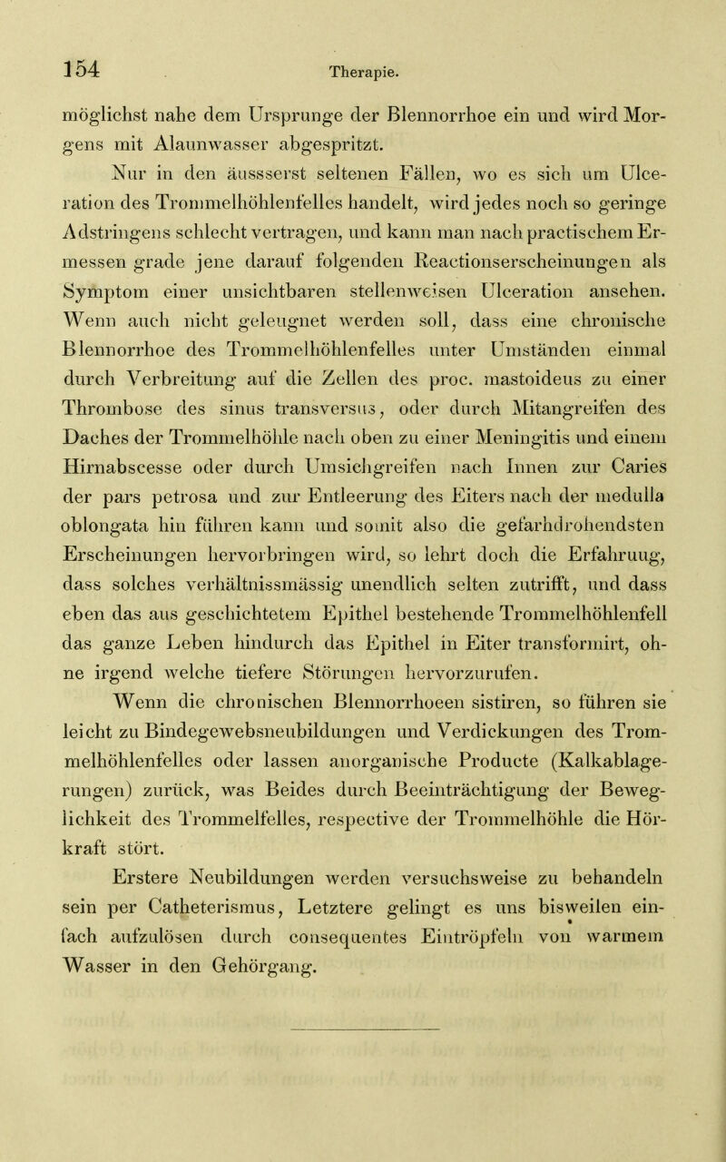 möglichst nahe dem Ursprünge der Blennorrhoe ein und wird Mor- gens mit Alaunwasser abgespritzt. Nur in den äussserst seltenen Fällen^ wo es sich um ülce- ration des Trommelhöhlenteiles handelt, wird jedes noch so geringe Adstringens schlecht vertragen, und kann man nach practischem Er- messen grade jene darauf folgenden Reactionserscheinungen als Symptom einer unsichtbaren stellenweisen ülceration ansehen. Wenn auch nicht geleugnet werden soll, dass eine chronische Blennorrhoe des Trommelhöhlenfelles unter Umständen einmal durch Verbreitung auf die Zellen des proc. mastoideus zu einer Thrombose des sinus transversus, oder durch Mitangreifen des Daches der Trommelhöhle nach oben zu einer Meningitis und einem Hirnabscesse oder durch Umsichgreifen nach Innen zur Caries der pars petrosa und zur Entleerung des Eiters nach der medulla oblongata hin führen kann und somit also die gefarhdrohendsten Erscheinungen hervorbringen wird, so lehrt doch die Erfahrung, dass solches verhältnissmässig unendlich selten zutrifft, und dass eben das aus geschichtetem Epithel bestehende Trommelhöhlenfell das ganze Leben hindurch das Epithel in Eiter transformirt, oh- ne irgend welche tiefere Störungen hervorzurufen. Wenn die chronischen Blennorrhoeen sistiren, so führen sie leicht zu Bindegewebsneubildungen und Verdickungen des Trom- melhöhlenfelles oder lassen anorganische Producte (Kalkablage- rungen) zurück, was Beides durch Beeinträchtigung der Beweg- lichkeit des Trommelfelles, respective der Trommelhöhle die Hör- kraft stört. Erstere Neubildungen werden versuchsweise zu behandeln sein per Catheterismus, Letztere gelingt es uns bisweilen ein- fach aufzulösen durch consequentes Eintröpfeln von warmem Wasser in den Gehörgang.