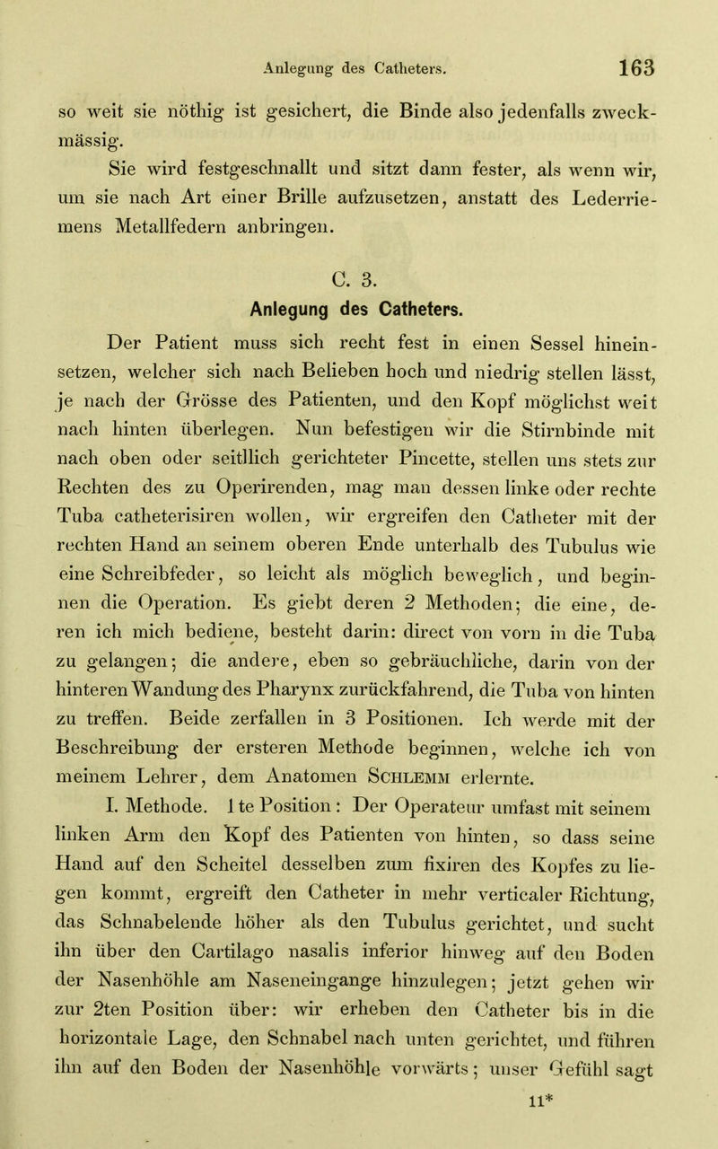 so weit sie nöthig ist gesichert, die Binde also jedenfalls zweck- mässig. Sie wird festgeschnallt und sitzt dann fester, als wenn wir, um sie nach Art einer Brille aufzusetzen, anstatt des Lederrie- mens Metallfedern anbringen. C. 3. Anlegung des Catheters. Der Patient muss sich recht fest in einen Sessel hinein- setzen, welcher sich nach Belieben hoch und niedrig stellen lässt, je nach der Grösse des Patienten, und den Kopf möglichst weit nach hinten überlegen. Nun befestigen wir die Stirnbinde mit nach oben oder seitUich gerichteter Pincette, stellen uns stets zur Rechten des zu Operirenden, mag man dessen linke oder rechte Tuba catheterisiren wollen, wir ergreifen den Catheter mit der rechten Hand an seinem oberen Ende unterhalb des Tubulus wie eine Schreibfeder, so leicht als möglich beweglich, und begin- nen die Operation. Es giebt deren 2 Methoden; die eine, de- ren ich mich bediene, besteht darin: direct von vorn in die Tuba zu gelangen-, die andere, eben so gebräuchliche, darin von der hinteren Wandung des Pharynx zurückfahrend, die Tuba von hinten zu treffen. Beide zerfallen in 3 Positionen. Ich werde mit der Beschreibung der ersteren Methode beginnen, welche ich von meinem Lehrer, dem Anatomen Schlemm erlernte. L Methode. 1 te Position: Der Operateur iirafast mit seinem linken Arm den Kopf des Patienten von hinten, so dass seine Hand auf den Scheitel desselben zum fixiren des Kopfes zu lie- gen kommt, ergreift den Catheter in mehr verticaler Richtung, das Schnabelende höher als den Tubulus gerichtet, und sucht ihn über den Cartilago nasalis inferior hinw^eg auf den Boden der Nasenhöhle am Naseneingange hinzulegen; jetzt gehen wir zur 2ten Position über: wir erheben den Catheter bis in die horizontale Lage, den Schnabel nach unten gerichtet, und führen ihn auf den Boden der Nasenhöhle vorwärts; unser Gefühl sagt 11*